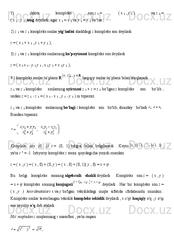 1)   ikkita   kompleks   son   z  
1   =   (   x  
1   ,   y  
1   )   va   z  
2   =
(   x  
2   ,   y  
2 )   teng   deyiladi,   agar   x  
1   =   x  
2   va   y  
1   =   y  
2   bo lsa ;ʻ
2)   z  
1   va   z  
2   kompleks sonlar   yig‘indisi   shakldagi   z   kompleks son deyiladi.
z   = (   x  
1   +   x  
2   ,   y  
1   +   y  
2   );
3)   z  
1   va   z  
2   kompleks sonlarning   ko‘paytmasi   kompleks son deyiladi
z   = (   x  
1   x  
2   -   y  
1   y  
2   ,   x  
1   y  
2   +   x  
2   y  
1   );
4   ) kompleks sonlar to‘plami   R     haqiqiy sonlar to‘plami bilan aniqlanadi .
z  
1   va   z  
2   kompleks   sonlarning   ayirmasi   z  
2   +   z   =   z  
1   bo‘lgan   z   kompleks   son   bo‘lib   ,
undan   z   =   z  
1   -   z  
2   = (   x  
1   -   x  
2   ,   y  
1   -   y  
2   ) ni topamiz.
z  
1   va   z  
2   kompleks   sonlarning   bo'lagi   z   kompleks   son   bo'lib,   shunday   bo'ladi     .
Bundan topamiz
   
Kompleks   son   (0,   1)   i   =   (0,   1)   belgisi   bilan   belgilanadi   .   Keyin       ,
ya'ni   i   2
  = -1. Ixtiyoriy kompleks   z   sonni quyidagicha yozish mumkin
z   = (   x   ,   y   ) = (   x   , 0) + (0,   y   ) = (   x   , 0) + (0, 1)(   y   , 0) =   x   +   iy   .
Bu   belgi   kompleks   sonning   algebraik   shakli   deyiladi   .   Kompleks   son   z   =   (   x   ,   y   )
=   x   +   iy   kompleks   sonning   konjugati     deyiladi   .   Har   bir   kompleks   son   z   =
(   x   ,   y   )   koordinatalari   x   va   y   bo'lgan   tekislikdagi   nuqta   sifatida   ifodalanishi   mumkin   .
Kompleks sonlar tasvirlangan tekislik   kompleks tekislik   deyiladi ,   x o'qi   haqiqiy   o'q ,   y   o'qi
esa xayoliy   o'q   deb ataladi   .
Nol nuqtadan z   nuqtasining   r   masofasi   , ya'ni raqam
  