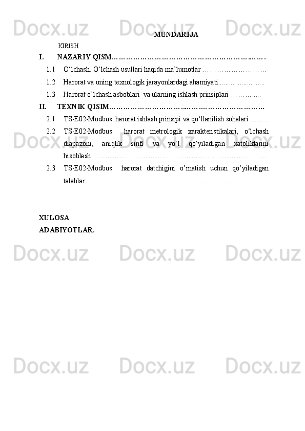 MUNDARIJA
KIRISH
I. NAZARIY QISM………………………………………………….…….
1.1 O‘lchash. O‘lchash usullari haqida ma’lumotlar ………………………
1.2 Harorat va uning texnologik jarayonlardagi ahamiyati ..........................
1.3 Harorat o’lchash asboblari  va ularning ishlash prinsiplari ……….....
II. TEXNIK QISIM…………………………..…….………………………
2.1 TS-E02-Modbus  harorat   ishlash prinsipi va qo‘llanilish sohalari ……..
2.2
2.3  TS-E02-Modbus     harorat   metrologik   xarakteristikalari,   o‘lchash
diapazoni,   aniqlik   sinfi   va   yo‘l   qo‘yiladigan   xatoliklarini
hisoblash…………………………………………….………………….
TS-E02-Modbus     harorat   datchigini   o’rnatish   uchun   qo’yiladigan
talablar ....................................................................................................
XULOSA
ADABIYOTLAR. 