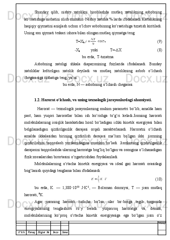 Shunday   qilib,   nisbiy   xatolikni   hisoblashda   mutlaq   xatolikning   asbobning
ko‘rsatishiga nisbatini olish mumkin. Nisbiy xatolik % larda ifodalanadi.Kattalikning
haqiqiy qiymatini aniqlash uchun o‘lchov asbobinnng ko‘rsatishiga tuzatish kiritiladi.
Uning son  q iymati teskari ishora b i lan olingan mutlaq  qi ymatga teng:
               T=X
h                                                      (9)
-X
k            yoki            T=-∆X                                      (8)
bu erda,  T-tuzatma.
Asbobning   xatoligi   shkala   diapazonining   foizlarida   ifodalanadi.   Bunday
xatoliklar   keltirilgan   xatolik   deyiladi   va   mutlaq   xatolikning   asbob   o‘lchash
chegarasiga nisbatiga teng, ya’ni
bu erda,  N  — asbobning o‘lchash chegarasi.
1.2. Harorat o‘lchash, va uning texnologik jarayonlardagi ahamiyati.
            Harorat   —   texnologik   jarayonlarning   muhim   parametri   bo‘lib,   amalda   ham
past,   ham   yuqori   haroratlar   bilan   ish   ko‘rishga   to‘g‘ri   keladi.Jismiing   harorati
molekulalarning   issiqlik   harakat i dan   hosil   bo‘ladigan   ichki   kinetik   energiyasi   bilan
belgilanadigan   qizdirilganlik   darajasi   orqali   xarakterlanadi.   Haroratni   o‘lchash
amalda   ikkalasidan   birining   qizdirilish   darajasi   ma’lum   bo‘lgan   ikki   .jismning
qizdirilishini   taqqoslash   yordamidagina   mumkin   bo‘ladi.   Jismlarning   qizdirilganlik
darajasini taqqoslashda ularning haroratga bog‘liq bo‘lgan va osongina o‘lchanadigan
fizik xossalaridan birortasini o‘zgartirishdan foydalaniladi.
Molekulalarning   o‘rtacha   kinetik   energiyasi   va   ideal   gaz   harorati   orasidagi
bog‘lanish quyidagi  tenglama  bilan ifodalanadi:
                                                  (10)
bu   erda,   K.   —   1,380 ·10 -23
  J · K -1
,   —   Bolsman   doim i ysi;   T   —   jism   mutlaq
harorati,  0
K.
Agar   jismning   harorati   turlicha   bo‘lsa,   ular   bir-biriga   tegib   turganida
energiyalarning   tenglashuvi   ro‘y   beradi:   yuqoriroq   haroratga   va,   demak,
molekulalarining   ko‘proq   o‘rtacha   kinetik   energiyasiga   ega   bo‘lgan   jism   o‘z
Varoq
O ’ lch Varaq Hujjat   № Imzo Sana 