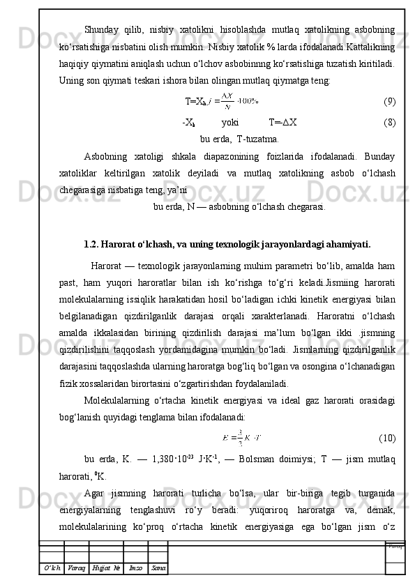 Shunday   qilib,   nisbiy   xatolikni   hisoblashda   mutlaq   xatolikning   asbobning
ko‘rsatishiga nisbatini olish mumkin. Nisbiy xatolik % larda ifodalanadi.Kattalikning
haqiqiy qiymatini aniqlash uchun o‘lchov asbobinnng ko‘rsatishiga tuzatish kiritiladi.
Uning son  q iymati teskari ishora b i lan olingan mutlaq  qi ymatga teng:
               T=X
h                                                      (9)
-X
k            yoki            T=-∆X                                      (8)
bu erda,  T-tuzatma.
Asbobning   xatoligi   shkala   diapazonining   foizlarida   ifodalanadi.   Bunday
xatoliklar   keltirilgan   xatolik   deyiladi   va   mutlaq   xatolikning   asbob   o‘lchash
chegarasiga nisbatiga teng, ya’ni
bu erda,  N  — asbobning o‘lchash chegarasi.
1.2. Harorat o‘lchash, va uning texnologik jarayonlardagi ahamiyati.
            Harorat   —   texnologik   jarayonlarning   muhim   parametri   bo‘lib,   amalda   ham
past,   ham   yuqori   haroratlar   bilan   ish   ko‘rishga   to‘g‘ri   keladi.Jismiing   harorati
molekulalarning   issiqlik   harakat i dan   hosil   bo‘ladigan   ichki   kinetik   energiyasi   bilan
belgilanadigan   qizdirilganlik   darajasi   orqali   xarakterlanadi.   Haroratni   o‘lchash
amalda   ikkalasidan   birining   qizdirilish   darajasi   ma’lum   bo‘lgan   ikki   .jismning
qizdirilishini   taqqoslash   yordamidagina   mumkin   bo‘ladi.   Jismlarning   qizdirilganlik
darajasini taqqoslashda ularning haroratga bog‘liq bo‘lgan va osongina o‘lchanadigan
fizik xossalaridan birortasini o‘zgartirishdan foydalaniladi.
Molekulalarning   o‘rtacha   kinetik   energiyasi   va   ideal   gaz   harorati   orasidagi
bog‘lanish quyidagi  tenglama  bilan ifodalanadi:
                                                  (10)
bu   erda,   K.   —   1,380 ·10 -23
  J · K -1
,   —   Bolsman   doim i ysi;   T   —   jism   mutlaq
harorati,  0
K.
Agar   jismning   harorati   turlicha   bo‘lsa,   ular   bir-biriga   tegib   turganida
energiyalarning   tenglashuvi   ro‘y   beradi:   yuqoriroq   haroratga   va,   demak,
molekulalarining   ko‘proq   o‘rtacha   kinetik   energiyasiga   ega   bo‘lgan   jism   o‘z
Varoq
O ’ lch Varaq Hujjat   № Imzo Sana