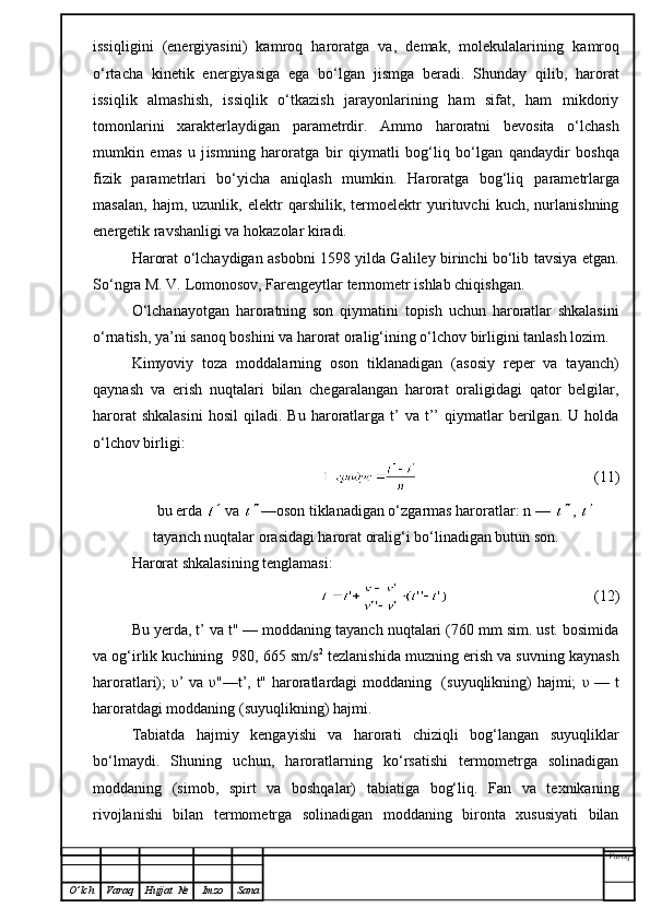 issiql i gini   (energiyasini)   kamroq   haroratga   va,   demak,   molekulalarin i ng   kamroq
o‘rtacha   kinetik   energiyasiga   ega   bo‘lgan   jismga   beradi.   Shunday   qilib,   harorat
issiqlik   almashish,   issiqlik   o‘tkazish   jarayonlarining   ham   sifat,   ham   mikdoriy
tomonlarini   xarakterlaydigan   parametrdir.   Ammo   haroratni   bevosita   o‘lchash
mumkin   emas   u   j is mni n g   haroratga   b ir   q iymatli   bog‘liq   bo‘lgan   qandaydir   boshqa
fizik   parametrlari   bo‘yicha   aniqlash   mumkin.   Haroratga   bog‘liq   p arametrlarga
masalan,   hajm,   uzunlik,   elektr   qarshilik,   termoelektr   yurituvchi   kuch,   nurlanishning
energetik ravshanligi va hokazolar kiradi.
Harorat o‘lchaydigan asbobni 1598 yilda Galiley birinchi bo‘lib tavsiya etgan.
So‘ngra M. V. Lomonosov, Farengeytlar termometr ishlab chiqishgan.
O‘ lchanayotgan   haroratning   son   qiymatini   topish   uchun   haroratlar   shkalasini
o‘rnatish, ya’ni sanoq boshini va harorat oralig‘ining o‘lchov birligini tanlash lozim.
K imyoviy   toza   moddalarning   oson   tiklanadigan   (asosiy   reper   va   tayanch)
q aynash   va   erish   nuqtalari   bilan   chegaralangan   harorat   oraligidagi   qator   belgilar,
harorat  shkalasini   h osil  qiladi.  Bu  haroratlarga  t’  va  t’’  qiymatlar  berilgan.  U  holda
o‘lchov birligi :
                                                (11)
bu erda   va  —oson tiklanadigan o‘zgarmas haroratlar: n —  , 
tayanch nuqtalar orasidagi harorat oralig‘i bo‘linadigan butun son.
Harorat shkalasining tenglamasi:
                                      (12)
Bu yerda, t’ va t" — moddaning tayanch nuqtalari (760 mm sim. ust. bosimida
va og‘irlik kuchining  980, 665 sm/s 2
 tezlanishida muzning erish va suvning kaynash
haroratlari);   υ ’ va   υ "—t’, t" haroratlardagi moddaning   (suyuqlikning) hajmi;   υ   — t
haroratdagi moddaning (suyuqlikning) hajmi.
Tabiatda   hajmiy   kengayishi   va   harorati   chiziqli   bog‘langan   suyuqliklar
bo‘lmaydi.   S h uning   uchun,   haroratlarning   ko‘rsatishi   termometrga   solinadigan
moddaning   (simob,   spirt   va   boshqalar)   tabiatiga   bog‘liq.   Fan   va   texnikaning
rivojlanishi   bilan   termometrga   solinadigan   moddaning   bironta   xususiyati   bilan
Varoq
O ’ lch Varaq Hujjat   № Imzo Sana 