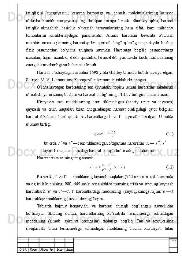 issiql i gini   (energiyasini)   kamroq   haroratga   va,   demak,   molekulalarin i ng   kamroq
o‘rtacha   kinetik   energiyasiga   ega   bo‘lgan   jismga   beradi.   Shunday   qilib,   harorat
issiqlik   almashish,   issiqlik   o‘tkazish   jarayonlarining   ham   sifat,   ham   mikdoriy
tomonlarini   xarakterlaydigan   parametrdir.   Ammo   haroratni   bevosita   o‘lchash
mumkin   emas   u   j is mni n g   haroratga   b ir   q iymatli   bog‘liq   bo‘lgan   qandaydir   boshqa
fizik   parametrlari   bo‘yicha   aniqlash   mumkin.   Haroratga   bog‘liq   p arametrlarga
masalan,   hajm,   uzunlik,   elektr   qarshilik,   termoelektr   yurituvchi   kuch,   nurlanishning
energetik ravshanligi va hokazolar kiradi.
Harorat o‘lchaydigan asbobni 1598 yilda Galiley birinchi bo‘lib tavsiya etgan.
So‘ngra M. V. Lomonosov, Farengeytlar termometr ishlab chiqishgan.
O‘ lchanayotgan   haroratning   son   qiymatini   topish   uchun   haroratlar   shkalasini
o‘rnatish, ya’ni sanoq boshini va harorat oralig‘ining o‘lchov birligini tanlash lozim.
K imyoviy   toza   moddalarning   oson   tiklanadigan   (asosiy   reper   va   tayanch)
q aynash   va   erish   nuqtalari   bilan   chegaralangan   harorat   oraligidagi   qator   belgilar,
harorat  shkalasini   h osil  qiladi.  Bu  haroratlarga  t’  va  t’’  qiymatlar  berilgan.  U  holda
o‘lchov birligi :
                                                (11)
bu erda   va  —oson tiklanadigan o‘zgarmas haroratlar: n —  , 
tayanch nuqtalar orasidagi harorat oralig‘i bo‘linadigan butun son.
Harorat shkalasining tenglamasi:
                                      (12)
Bu yerda, t’ va t" — moddaning tayanch nuqtalari (760 mm sim. ust. bosimida
va og‘irlik kuchining  980, 665 sm/s 2
 tezlanishida muzning erish va suvning kaynash
haroratlari);   υ ’ va   υ "—t’, t" haroratlardagi moddaning   (suyuqlikning) hajmi;   υ   — t
haroratdagi moddaning (suyuqlikning) hajmi.
Tabiatda   hajmiy   kengayishi   va   harorati   chiziqli   bog‘langan   suyuqliklar
bo‘lmaydi.   S h uning   uchun,   haroratlarning   ko‘rsatishi   termometrga   solinadigan
moddaning   (simob,   spirt   va   boshqalar)   tabiatiga   bog‘liq.   Fan   va   texnikaning
rivojlanishi   bilan   termometrga   solinadigan   moddaning   bironta   xususiyati   bilan
Varoq
O ’ lch Varaq Hujjat   № Imzo Sana