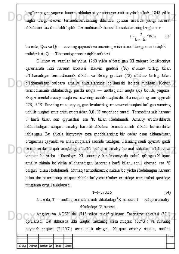 bog‘lanmagan   yagona  harorat  shkalasini   yaratish   zarurati  paydo  bo‘ladi.  1848  yilda
ingliz   fizigi   Kelvin   termodinamikaning   ikkinchi   qonuni   asosida   yangi   harorat
shkalasini tuzishni taklif qildi.  Termodinamik haroratlar shkalasining tenglamasi:
bu erda, Q
100  va Q
0  — suvning qaynash va muzning erish haroratlariga mos issiqlik 
mikdorlari; Q — T haroratga mos issiqlik mikdori.
O‘lchov   va   vaznlar   bo‘yicha   1960   yilda   o‘tkazilgan   XI   xalqaro   konfereniya
qarorlarida   ikki   harorat   shkalasi:   Kelvin   gradusi   ( 0
K)   o‘lchov   birligi   bilan
o‘lchanadigan   termodinamik   shkala   va   Selsiy   gradusi   (°S)   o‘lchov   birligi   bilan
o‘lchanadigan   xalqaro   amaliy   shkalalarning   qo‘llanishi   ko‘zda   tutilgan.   Kelvin
termodinamik   shkalasidagi   pastki   nuqta   —   mutlaq   nol   nuqta   (K)   bo‘lib,   yagona.
eksperimental asosiy nuqta esa suvning uchlik nuqtasidir. Bu nuqtaning son qiymati
273,15  0
K. Suvning muz, suyuq, gaz fazalaridagi muvozanat nuqtasi bo‘lgan suvning
uchlik nuqtasi muz erish nuqtasidan 0,01 K yuqoriroq turadi. Termodinamik harorat
T   harfi   bilan   son   qiymatlari   esa   0
K   bilan   ifodalanadi.   Amaliy   o‘lchashlarda
ishlatiladigan   xalqaro   amaliy   harorat   shkalasi   termodinamik   shkala   ko‘rinishida
ishlangan.   Bu   shkala   kimyoviy   toza   moddalarning   bir   qadar   oson   tiklanadigan
o‘zgarmas   qaynash   va  erish   nuqtalari   asosida   tuzilgan.   Ularning   sonli   qiymati   gazli
termometrlar   orqali   aniqlangan   bo‘lib,   xalqaro   amaliy   harorat   shkalasi   o‘lchov   va
vaznlar   bo‘yicha   o‘tkazilgan   XI   umumiy   konferensiyada   qabul   qilingan.Xalqaro
amaliy   shkala   bo‘yicha   o‘lchanadigan   harorat   t   harfi   bilan,   sonli   qiymati   esa   °S
belgisi   bilan ifodalanadi. Mutlaq termodinamik shkala bo‘yicha ifodalangan harorat
bilan shu haroratning xalqaro shkala  bo‘yicha ifodasi  orasidagi  munosabat  quyidagi
tenglama orqali aniqlanadi:
T=t+273,15                                                   ( 14 )
bu erda, T — mutlaq termodinamik shkaladagi  0
K harorat; t — xalqaro amaliy
shkaladagi °S harorat.
Angliya   va   AQSH   da   1715   yilda   taklif   qilingan   Farengeyt   shkalasi   (°G‘)
qo‘llanadi.   Bu   shkalada   ikki   nuqta:   muzning   erish   nuqtasi   (32°G‘)   va   suvning
qaynash   niqtasi   (2 1 2°G‘)   asos   qilib   olingan.   Xalqaro   amaliy   shkala,   mutlaq
Varoq
O ’ lch Varaq Hujjat   № Imzo Sana 