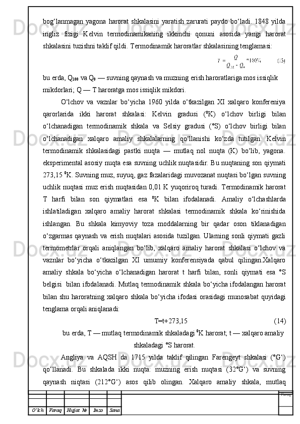 bog‘lanmagan   yagona  harorat  shkalasini   yaratish   zarurati  paydo  bo‘ladi.  1848  yilda
ingliz   fizigi   Kelvin   termodinamikaning   ikkinchi   qonuni   asosida   yangi   harorat
shkalasini tuzishni taklif qildi.  Termodinamik haroratlar shkalasining tenglamasi:
bu erda, Q
100  va Q
0  — suvning qaynash va muzning erish haroratlariga mos issiqlik 
mikdorlari; Q — T haroratga mos issiqlik mikdori.
O‘lchov   va   vaznlar   bo‘yicha   1960   yilda   o‘tkazilgan   XI   xalqaro   konfereniya
qarorlarida   ikki   harorat   shkalasi:   Kelvin   gradusi   ( 0
K)   o‘lchov   birligi   bilan
o‘lchanadigan   termodinamik   shkala   va   Selsiy   gradusi   (°S)   o‘lchov   birligi   bilan
o‘lchanadigan   xalqaro   amaliy   shkalalarning   qo‘llanishi   ko‘zda   tutilgan.   Kelvin
termodinamik   shkalasidagi   pastki   nuqta   —   mutlaq   nol   nuqta   (K)   bo‘lib,   yagona.
eksperimental asosiy nuqta esa suvning uchlik nuqtasidir. Bu nuqtaning son qiymati
273,15  0
K. Suvning muz, suyuq, gaz fazalaridagi muvozanat nuqtasi bo‘lgan suvning
uchlik nuqtasi muz erish nuqtasidan 0,01 K yuqoriroq turadi. Termodinamik harorat
T   harfi   bilan   son   qiymatlari   esa   0
K   bilan   ifodalanadi.   Amaliy   o‘lchashlarda
ishlatiladigan   xalqaro   amaliy   harorat   shkalasi   termodinamik   shkala   ko‘rinishida
ishlangan.   Bu   shkala   kimyoviy   toza   moddalarning   bir   qadar   oson   tiklanadigan
o‘zgarmas   qaynash   va  erish   nuqtalari   asosida   tuzilgan.   Ularning   sonli   qiymati   gazli
termometrlar   orqali   aniqlangan   bo‘lib,   xalqaro   amaliy   harorat   shkalasi   o‘lchov   va
vaznlar   bo‘yicha   o‘tkazilgan   XI   umumiy   konferensiyada   qabul   qilingan.Xalqaro
amaliy   shkala   bo‘yicha   o‘lchanadigan   harorat   t   harfi   bilan,   sonli   qiymati   esa   °S
belgisi   bilan ifodalanadi. Mutlaq termodinamik shkala bo‘yicha ifodalangan harorat
bilan shu haroratning xalqaro shkala  bo‘yicha ifodasi  orasidagi  munosabat  quyidagi
tenglama orqali aniqlanadi:
T=t+273,15                                                   ( 14 )
bu erda, T — mutlaq termodinamik shkaladagi  0
K harorat; t — xalqaro amaliy
shkaladagi °S harorat.
Angliya   va   AQSH   da   1715   yilda   taklif   qilingan   Farengeyt   shkalasi   (°G‘)
qo‘llanadi.   Bu   shkalada   ikki   nuqta:   muzning   erish   nuqtasi   (32°G‘)   va   suvning
qaynash   niqtasi   (2 1 2°G‘)   asos   qilib   olingan.   Xalqaro   amaliy   shkala,   mutlaq
Varoq
O ’ lch Varaq Hujjat   № Imzo Sana