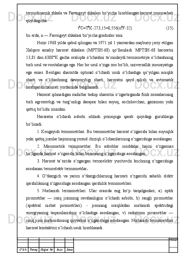 termodinamik shkala va Farengeyt shkalasi bo‘yicha hisoblangan harorat munosabati
quyidagicha:
t 0
C=T 0
K-273,15=0, 5 56(n 0
F-32)                                (15)
bu erda, n — Farengeyt shkalasi bo‘yicha graduslar soni .
Hozir 1968 yilda qabul qilingan va 1971 yil 1 yanvardan majburiy joriy etilgan
Xalqaro   amaliy   harorat   shkalasi   (MPTSH-68)   qo‘llaniladi.   MPTSH-68   haroratni
13,81 dan 6300°K gacha oraliqda o‘lchashni  ta’minlaydi.termometriya o‘lchashning
turli usul va vositalariga ega. Har bir usul o‘ziga xos bo‘lib, universallik xususiyatiga
ega   emas.   Berilgan   sharoitda   optimal   o‘lchash   usuli   o‘lchashga   qo‘yilgan   aniqlik
sharti   va   o‘lchashning   davomi y ligi   sharti,   haroratni   qayd   qilish   va   avtomatik
boshqarish zarurati yordamida belgilanadi.
Nazorat qilinadigan muhitlar tashqi sharoitni o‘zgartirganda fizik xossalarining
turli   agressivligi   va   turg‘unligi   darajasi   bilan   suyuq,   sochiluvchan,   gazsimon   yoki
qattiq bo‘lishi mumkin.
Haroratni   o‘lchash   asb o bi   ishlash   prinsipiga   qarab   q uyidagi   guru h larga
bo‘linadi:
1. Kengayish termometrlari. Bu termometrlar harorat o‘zgarishi bilan suyuqlik
yoki qattiq jismlar hajmining yoxud chiziqli o‘lchamlarining o‘zgarishiga asoslangan.
2.   Manometrik   termometrlar.   Bu   asboblar   moddalar   hajmi   o‘zgarmas
bo‘lganda harorat o‘zgarishi bilan bosimning o‘zgarishiga asoslangan;
3.   Harorat   ta’sirida   o‘zgargan   termoelektr   yurituvchi   kuchning   o‘zgarishiga
asoslanan termoelektr termometrlar .
4.   O‘ tkazgich   va   yarim   o‘tkazgichlarning   harorati   o‘zgarishi   sababli   elektr
qarshilikning o‘zgarishiga asoslangan qarshilik termometrlari.
5.   Nurlanish   termometrlari.   Ular   orasida   eng   ko‘p   tarqalganlari;   a)   optik
pirometrlar   —   issiq   jismning   ravshanligini   o‘lchash   asbobi;   b)   rangli   pirometrlar
(spektral   nisbat   pirometrlari)   -   jismning   issiqlikdan   nurlanish   spektridagi
energiyaning   taqsimlanishini   o‘lchashga   asoslangan;   v)   radiatsion   pirometrlar   —
issiq jism nurlanishining quvvatini o‘zgarishiga asoslangan.   Nurlanish termometrlari
harorat kontaktsiz o‘lchash usuli hisoblanadi.
Varoq
O ’ lch Varaq Hujjat   № Imzo Sana 