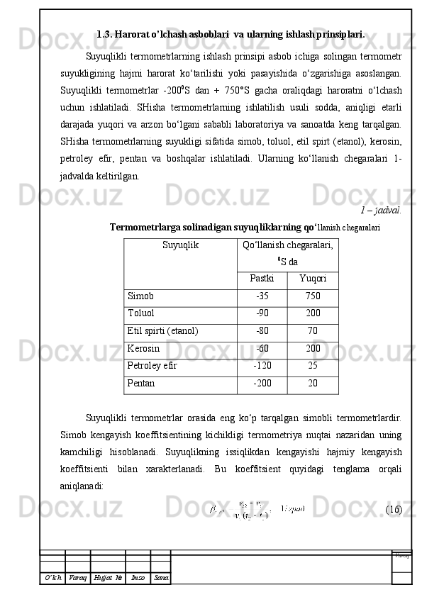 1.3. Harorat o’lchash asboblari  va ularning ishlash prinsiplari.
Suyuqlikli   termometrlarning   ishlash   prinsipi   asbob   ichiga   solingan   termometr
suyukligining   hajmi   harorat   ko‘tarilishi   yoki   pasayishida   o‘zgarishiga   asoslangan.
Suyuqlikli   termometrlar   -200 0
S   dan   +   750°S   gacha   oraliqdagi   haroratni   o‘lchash
uchun   ishlatiladi.   SHisha   termometrlarning   ishlatilish   usuli   sodda,   aniqligi   etarli
darajada   yuqori   va   arzon   bo‘lgani   sababli   laboratoriya   va   sanoatda   keng   tarqalgan.
SHisha termometrlarning suyukligi sifatida simob, toluol, etil spirt (etanol), kerosin,
petroley   efir,   pentan   va   boshqalar   ishlatiladi.   Ularning   ko‘llanish   chegaralari   1-
jadvalda keltirilgan.
1 – jadval.
 Termometrlarga solinadigan suyuqliklarning qo‘ llanish chegaralari
Suyuqlik Qo‘llanish chegaralari,
0
S da
Pastki Yuqori
Simob -35 750
Toluol -90 200
Etil spirti (etanol) -80 70
Kerosin -60 200
Petroley efir -120 25
Pentan -200 20
Suyuqlikli   termometrlar   orasida   eng   ko‘p   tarqalga n   simobli   termometrlardir.
Simob   kengayish   koeffitsientining   kichikligi   termometriya   nuqtai   nazaridan   uning
kamchiligi   hisoblanadi.   Suyuqlikning   issiqlikdan   kengayishi   hajmiy   kengayish
koeffitsienti   bilan   xarakterlanadi.   Bu   koeffitsient   quyidagi   tenglama   orqali
an iqlanadi:
                                (16)
Varoq
O ’ lch Varaq Hujjat   № Imzo Sana 