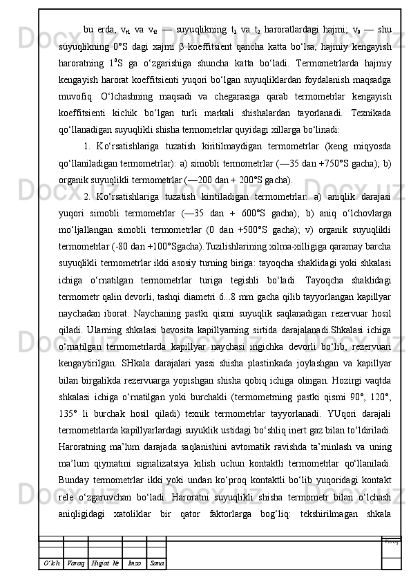 bu   erda,   v
t1   va   v
t2   —   suyu q likning   t
1   va   t
2   haroratlardagi   hajmi;   v
0   —   shu
su yuq lik ni ng   0°S   dagi   xajmi   β   koeffitsient   qancha   katta   bo‘lsa,   hajmiy   kengayish
haroratning   1 0
S   ga   o‘zgarishiga   shuncha   katta   bo‘ladi.   Termometrlarda   hajmiy
kengayish harorat  koeffitsienti  yuqori bo‘lgan suyuqliklardan foydalanish  maqsadga
muvofiq.   O‘lchashning   maqsadi   va   chegarasiga   qarab   termometrlar   kengayish
koeffitsienti   kichik   bo‘lgan   turli   markali   shishalardan   tayorlanadi.   Texnikada
qo‘llanadigan suyuqlikli shisha termometrlar quyidagi xillarga bo‘linadi:
1.   Ko‘rsatishlariga   tuzatish   kiritilmaydigan   termometrlar   (keng   miqyosda
qo‘llaniladigan termometrlar): a) simobli termometrlar (—35 dan +750°S gacha); b)
organik suyuqlikli termometrlar (—200 dan + 200°S gacha).
2.   Ko‘rsatishlariga   tuzatish   kiritiladigan   termometrlar:   a)   aniqlik   darajasi
yuqori   simobli   termometrlar   (—35   dan   +   600°S   gacha);   b)   aniq   o‘lchovlarga
mo‘ljallangan   simobli   termometrlar   (0   dan   +500°S   gacha);   v)   organik   suyuqlikli
termometrlar (-80 dan +100°Sgacha).Tuzilishlarining xilma-xilligiga qaramay barcha
suyuqlikli termometrlar ikki asosiy turning biriga: tayoqcha shaklidagi yoki shkalasi
ichiga   o‘rnatilgan   termometrlar   turiga   tegishli   bo‘ladi.   Tayoqcha   shaklidagi
termometr qalin devorli, tashqi diametri 6...8 mm gacha qilib tayyorlangan kapillyar
naychadan   iborat.   Naychaning   pastki   qismi   suyuqlik   saqlanadigan   rezervuar   hosil
qiladi.   Ularning   shkalasi   bevosita   kapillyarning   sirtida   darajalanadi.Shkalasi   ichiga
o‘rnatilgan   termometrlarda   kapillyar   naychasi   ingichka   devorli   bo‘lib,   rezervuari
kengaytirilgan.   SHkala   darajalari   yassi   shisha   plastinkada   joylashgan   va   kapillyar
bilan   birgalikda   rezervuarga   yopishgan   shisha   qobiq   ichiga   olingan.   Hozirgi   vaqtda
shkalasi   ichiga   o‘rnatilgan   yoki   burchakli   (termometrning   pastki   qismi   90°,   120°,
135°   li   burchak   hosil   qiladi)   texnik   termometrlar   tayyorlanadi.   YUqori   darajali
termometrlarda kapillyarlardagi suyuklik ustidagi bo‘shliq inert gaz bilan to‘ldiriladi.
Haroratning   ma’lum   darajada   saqlanishini   avtomatik   ravishda   ta’minlash   va   uning
ma’lum   qiymatini   signalizatsiya   kilish   uchun   kontaktli   termometrlar   qo‘llaniladi.
Bunday   termometrlar   ikki   yoki   undan   ko‘proq   kontaktli   bo‘lib   yuqoridagi   kontakt
rele   o‘zgaruvchan   bo‘ladi.   Haroratni   suyuqlikli   shisha   termometr   bilan   o‘lchash
aniqligidagi   xatoliklar   bir   qator   faktorlarga   bog‘liq:   tekshirilmagan   shkala
Varoq
O ’ lch Varaq Hujjat   № Imzo Sana 