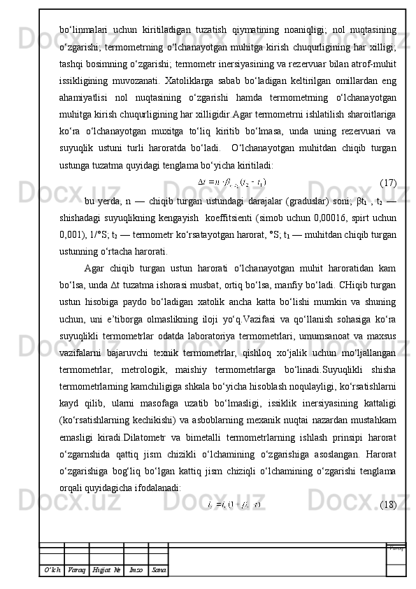 bo‘linmalari   uchun   kiritiladigan   tuzatish   qiymatining   noaniqligi;   nol   nuqtasining
o‘zgarishi;   termometrning   o‘lchanayotgan   muhitga   kirish   chuqurligining   har   xilligi;
tashqi bosimning o‘zgarishi; termometr inersiyasining va rezervuar bilan atrof-muhit
issikligining   muvozanati.   Xatoliklarga   sabab   bo‘ladigan   keltirilgan   omillardan   eng
ahamiyatlisi   nol   nuqtasining   o‘zgarishi   hamda   termometrning   o‘lchanayotgan
muhitga kirish chuqurligining har xilligidir.Agar termometrni ishlatilish sharoitlariga
ko‘ra   o‘lchanayotgan   muxitga   to‘liq   kiritib   bo‘lmasa,   unda   uning   rezervuari   va
suyuqlik   ustuni   turli   haroratda   bo‘ladi.     O‘lchanayotgan   muhitdan   chiqib   turgan
ustunga tuzatma quyidagi tenglama bo‘yicha kiritiladi:
                                              (17)
bu   yerda,   n   —   chiqib   turgan   ustundagi   darajalar   (graduslar)   soni;   β t
1   ,   t
2   —
shishadagi  suyuqlikning kengayish    koeffitsienti  (simob uchun  0,00016, spirt  uchun
0,001), 1/°S; t
2  — termometr ko‘rsatayotgan harorat, °S; t
1  — muhitdan chiqib turgan
ustunning o‘rtacha harorati.
Agar   chiqib   turgan   ustun   harorati   o‘lchanayotgan   muhit   haroratidan   kam
bo‘lsa, unda ∆t tuzatma ishorasi musbat, ortiq bo‘lsa, manfiy bo‘ladi. CHiqib turgan
ustun   hisobiga   paydo   bo‘ladigan   xatolik   ancha   katta   bo‘lishi   mumkin   va   shuning
uchun,   uni   e’tiborga   olmaslikning   iloji   yo‘q.Vazifasi   va   qo‘llanish   sohasiga   ko‘ra
suyuqlikli   termometrlar   odatda   laboratoriya   termometrlari,   umumsanoat   va   maxsus
vazifalarni   bajaruvchi   texnik   termometrlar,   qishloq   xo‘jalik   uchun   mo‘ljallangan
termometrlar,   metrologik,   maishiy   termometrlarga   bo‘linadi.Suyuqlikli   shisha
termometrlarning kamchiligiga shkala bo‘yicha hisoblash noqulayligi, ko‘rsatishlarni
kayd   qilib,   ularni   masofaga   uzatib   bo‘lmasligi,   issiklik   inersiyasining   kattaligi
(ko‘rsatishlarning   kechikishi)   va   asboblarning   mexanik   nuqtai   nazardan   mustahkam
emasligi   kiradi.Dilatometr   va   bimetalli   termometrlarning   ishlash   prinsipi   harorat
o‘zgarnshida   qattiq   jism   chizikli   o‘lchamining   o‘zgarishiga   asoslangan.   Harorat
o‘zgarishiga   bog‘liq   bo‘lgan   kattiq   jism   chiziqli   o‘lchamining   o‘zgarishi   tenglama
orqali quyidagicha ifodalanadi:
        (18)
Varoq
O ’ lch Varaq Hujjat   № Imzo Sana 