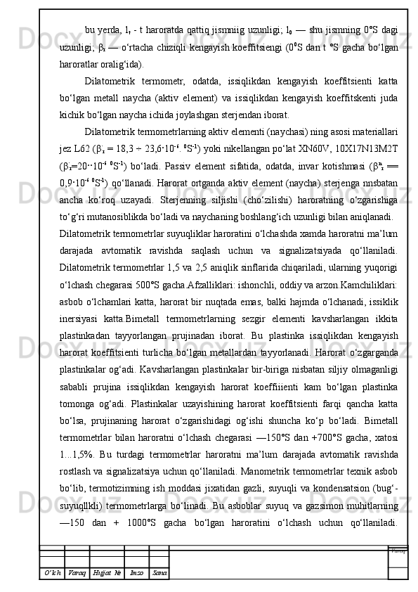 bu yerda, l
t   - t  haroratda qattiq jismniig uzunligi; l
0   — shu jismning 0°S dagi
uzunligi;   β
r   — o‘rtacha chiziqli kengayish koeffitsiengi  (0 0
S dan t °S gacha bo‘lgan
haroratlar oralig‘ida).
Dilatometrik   termometr,   odatda,   issiqlikdan   kengayish   koeffitsienti   katta
bo‘lgan   metall   naycha   (aktiv   element)   va   issiqlikdan   kengayish   koeffitskenti   juda
kichik bo‘lgan naycha ichida joylashgan sterjendan iborat.
Dilatometrik termometrlarning aktiv elementi (na y chasi) ning asosi materiallari
jez L62 ( β ·
r   = 18,3  ÷  23,6 ·10 -6
.  0
S -1
) yoki nikellangan po‘lat XN60 V ,  10 X17N13M2T
( β ·
r =20 ·· 10 -6   0
S - 1
)   bo‘ladi.   Passiv   element   sifatida,   odatda,   invar   kotishmasi   ( β n
r   ==
0,9 · 10 -6   0
S - 1
) qo‘llanadi. Harorat  ortganda aktiv element  (naycha)  sterjenga  nnsbatan
a n cha   ko‘roq   uzayadi.   Sterjenning   siljishi   (cho‘zilishi)   haroratning   o‘zgarishiga
to‘g‘ri mutanosiblikda bo‘ladi va naychaning boshlan g‘ ich uzunligi bilan aniqlanadi.
Dilatometrik termometrlar suyuqliklar haroratini o‘lchashda xamda haroratni ma’lum
darajada   avtomatik   ravishda   saqlash   uchun   va   signalizatsiyada   qo‘llaniladi.
Dilatometrik termometrlar 1,5 va 2,5 aniqlik sinflarida chiqariladi, ularning yuqorigi
o‘lchash chegarasi 500°S gacha.Afzalliklari: ishonchli, oddiy va arzon.Kamchiliklari:
asbob  o‘lchamlari   katta,  harorat  bir   nuqtada  emas,   balki   hajmda  o‘lchanadi,  issiklik
inersiyasi   katta.Bimetall   termometrlarning   sezgir   elementi   kavsharlangan   ikkita
plastinkadan   tayyorlangan   prujinadan   iborat.   Bu   plastinka   issiqlikdan   kengayish
harorat   koeffitsienti   turlicha   bo‘lgan   metallardan   tayyorlanadi.   Harorat   o‘zgarganda
plastinkalar   og‘adi .   Kavsharlangan plastinkalar  bir-biriga nisbatan  siljiy olmaganligi
sababli   prujina   issiqlikdan   kengayish   harorat   koeffiiienti   kam   bo‘lgan   plastinka
tomonga   og‘adi.   Plastinkalar   uzayishining   harorat   koeffitsienti   farqi   qancha   katta
bo‘lsa,   prujinaning   harorat   o‘zgarishidagi   og‘ishi   shuncha   ko‘p   bo‘ladi.   Bimetall
termometrlar   bilan   haroratni   o‘lchash   chegarasi   —150°S   dan   +700°S   gacha,   xatosi
1 ...1,5%.   Bu   turdagi   termometrlar   haroratni   ma’lum   darajada   avtomatik   ravishda
rostlash va signalizatsiya uchun qo‘llaniladi. Manometrik termometrlar texnik asbob
bo‘lib,   termotizimning   ish  moddasi   jixatidan   gazli,   suyuqli   va   kondensatsion   (bug‘-
suyuqllkli)   termometrlarga   bo‘linadi.   Bu   asboblar   suyuq   va   gazsimon   muhitlarning
—150   dan   +   1000°S   gacha   bo‘lgan   haroratini   o‘lchash   uchun   qo‘llaniladi.
Varoq
O ’ lch Varaq Hujjat   № Imzo Sana 