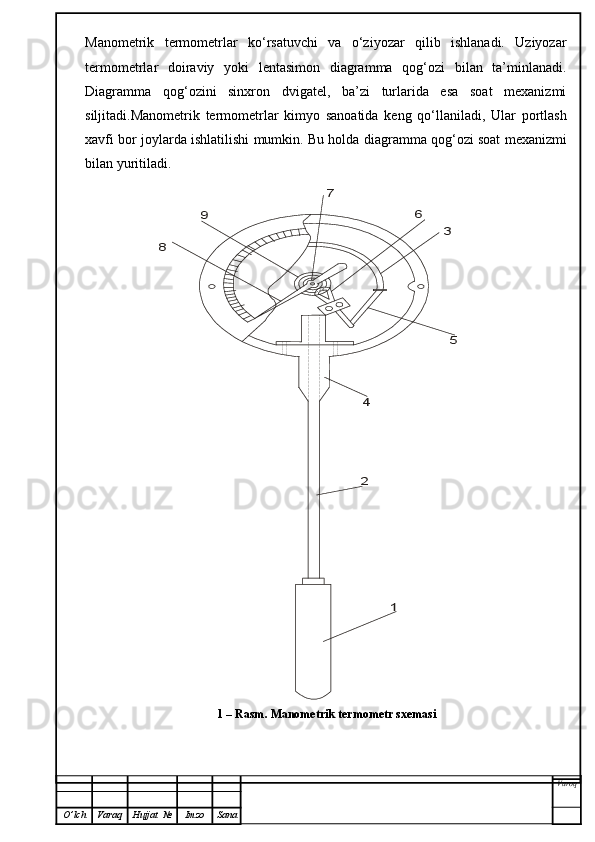 Manometrik   termometrlar   ko‘rsatuvchi   va   o‘ziyozar   qilib   ishlanadi.   Uziyozar
termometrlar   doiraviy   yoki   lentasimon   diagramma   qog‘ozi   bilan   ta’minlanadi.
Diagramma   qog‘ozini   sinxron   dvigatel,   ba’zi   turlarida   esa   soat   mexanizmi
siljitadi.Manometrik   termometrlar   kimyo   sanoatida   keng   qo‘llaniladi,   Ular   portlash
xavfi bor joylar d a ishlatilishi mumkin. Bu holda  d iagramma qog‘ozi soat mexanizmi
bilan yuritiladi.      
Varoq
O ’ lch Varaq Hujjat   № Imzo Sana1	
2
4	
5
3	
6	
7	
9	
8 1 –  Rasm . M anometrik termometr sxemasi   