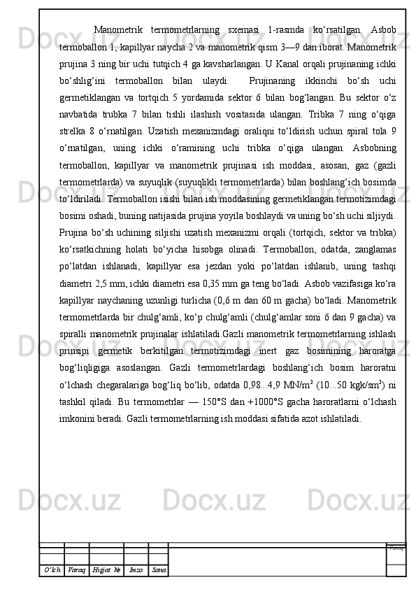 Manometrik   termometrlarning   sxemasi   1-rasmda   k o‘ rsatilgan.   Asbob
termoballon  1,  kapillyar naycha 2 va manometrik qism 3—9 dan iborat. Manometrik
prujina 3   ning bir uchi tutqich 4 ga kavsharlangan. U   Kanal orqali prujinaning ichki
bo‘shli g‘ini   termoballon   bilan   ulaydi.     Prujinaning   ikkinchi   bo‘sh   uchi
germetiklangan   va   tortqich   5   yordamida   sektor   6   bilan   bog‘langan.   Bu   sektor   o‘z
navbatida   trubka   7   bilan   tishli   ilashish   vositasida   ulangan.   Tribka   7   ning   o‘qiga
strelka   8   o‘rnatilga n .   Uzatish   mexanizmdagi   oraliqni   to‘ldirish   uchun   spiral   tola   9
o‘rnatilgan,   uning   ichki   o‘ramining   uchi   tribka   o‘qiga   ulangan.   Asbob ning
termoballon,   kapillyar   va   manometr i k   prujina si   ish   moddasi,   asosan,   gaz   (gazli
termometrlarda) va suyuqlik   (suyuqlikli termometrlarda) bilan boshlang‘ich bosimda
to‘ldiriladi.   Termoballon isishi bilan ish moddasining germetiklangan termotizimdagi
bosimi oshadi, buning natijasida prujina yoyila boshlaydi va uning bo‘sh uchi siljiydi.
Prujina   bo‘sh   uchining   siljishi   uzatish   mexanizmi   orqali   (tortqich,   sektor   va   tribka)
ko‘rsatkichning   holati   bo‘yicha   hisobga   olinadi.   Termoballon,   odatda,   zanglamas
po‘latdan   ishlanadi,   kapillyar   esa   jezdan   yoki   po‘latdan   ishlanib,   uning   tashqi
diametri 2,5 mm, ichki diametri esa 0,35 mm ga teng bo‘ladi. Asbob vazifasiga ko‘ra
kapillyar naychaning uzunligi turlicha (0,6 m dan 60 m gacha) bo‘ladi. Manometrik
termometrlarda bir chulg‘amli, ko‘p chulg‘amli (chulg‘amlar soni 6 dan 9 gacha) va
spiralli manometrik prujinalar ishlatiladi.Gazli manometrik termometrlarning ishlash
prinsipi   germetik   berkitilgan   termotizimdagi   inert   gaz   bosimining   haroratga
bog‘liqligiga   asoslangan.   Gazli   termometrlardagi   boshlang‘ich   bosim   haroratni
o‘lchash   chegaralariga   bog‘liq   bo‘lib,   odatda   0,98...4,9   MN/m 2
  (10...50   kgk/sm 2
)   ni
tashkil   qiladi.   Bu   termometrlar   —   150°S   dan   +1000°S   gacha   haroratlarni   o‘lchash
imkonini beradi. Gazli termometrlarning ish moddasi sifatida azot ishlatiladi.
Varoq
O ’ lch Varaq Hujjat   № Imzo Sana 