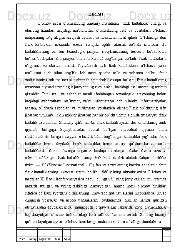 KIRISH
  O’lchov   asosi   o‘lchashning   umumiy   masalalari,   fizik   kattaliklar   birligi   va
ularning   tizimlari   haqidagi   ma’lumotlar,   o‘lchashning   usul   va   vositalari,   o‘lchash
natijasining  to‘g‘riligini  aniqlash  usullari  va  hokazolar  hosil   qiladi.   O‘lchashga  doir
fizik   kattaliklar   mexanik,   elektr,   issiqlik,   optik,   akustik   bo‘lishi   mumkin.   Bu
kattaliklarning   bir   turi   texnologik   jarayon   rivojlanishining   bevosita   ko‘rsatkichi
bo‘lsa, boshqalari shu jarayon bilan funksional bog‘langan bo‘ladi.   Fizik hodisalarni
o‘rganish   va   ulardan   amalda   foydalanish   turli   fizik   kattaliklarni   o‘lchash,   ya’ni
ma’lumot   olish   bilan   bog‘lik.   Ma’lumot   qancha   to‘la   va   xolisona   bo‘lsa,   fizik
xodisalarning tub  ma’nosini  tushunish   shunchalik  chuqur  bo‘ladi. Fizik  kattalikning
muayyan qiymati texnologik jarayonning rivojlanishi hakidagi ma’lumotning muhim
qismidir.   Turli   usul   va   asboblar   orqali   ifodalangan   texnologik   jarayonning   holati
haqidagi   axborotlarni   ma’lumot,   ya’ni   informatsiya   deb   bilamiz.   Informatsiyalar,
asosan,   o‘lchash   asboblari   va   qurilmalari   yordamida   olinadi.Fizik   ob’ektning   sifat
jihatdan umumiy, lekin miqdor jihatdan har bir ob’ekt uchun alohida xususiyati fizik
kattalik deb ataladi. Shunday qilib, har bir fizik kattalik aynan shu kattalikning sonli
qiymati   birligiga   kupaytmasidan   iborat   bo‘lgan   individual   qiymati   bilan
ifodalanadi.Bir-biriga muayyan erksizlik bilan bog‘langan kattaliklar yig‘indisi  fizik
kattaliklar   tizimi   deyiladi.   Fizik   kattaliklar   tizimi   asosiy,   qo‘shimcha   va   hosila
kattaliklardan   iborat.   Tizimga   kirgan   va   boshqa   tizimlarga   nisbatan   shartli   ravishda
erkin   hisoblangan   fizik   kattalik   asosiy   fizik   kattalik   deb   ataladi.Xalqaro   birliklar
tizimi   —   SI   (Sisteme   International   -   SI)   fan   va   texnikaning   barcha   sohalari   uchun
fizik   kattaliklarning   universal   tizimi   bo‘lib,   1960   yilning   oktyabr   oyida   O‘lchov   va
tarozilar   XI   Bosh   konferensiyasida   qabul   qilingan.SI   ning   joriy   etilishi   shu   tizimda
nazarda   tutilgan   va   uning   tarkibiga   kirmaydigan   (ammo   hozir   o‘lchov   birliklari
sifatida  qo‘llanilayotgan)   birliklarning   ilmiy-tadqiqot   natijalarini   hisoblashda,   ishlab
chiqarish   vositalari   va   asbob   uskunalarini   loyihalashda,   qurilish   hamda   qurilgan
ob’ektlardan   foydalanishda,   shuningdek   o‘quv-ta’lim   ishlarida   ko‘p   qiyinchiliklar
tug‘dirayotgan   o‘lchov   birliklaridagi   turli   xillikka   barham   beradi.   SI   ning   hozirgi
qo‘llanilayotgan   ayrim   o‘lchov   tizimlariga   nisbatan   muhim   afzalligi   shundaki,   u   —
Varoq
O ’ lch Varaq Hujjat   № Imzo Sana 