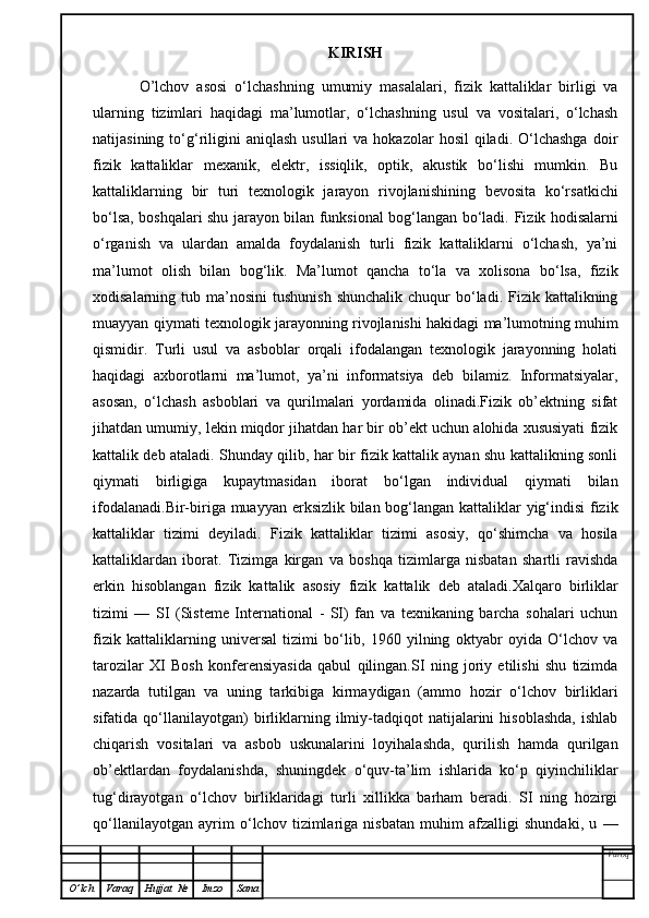 KIRISH
  O’lchov   asosi   o‘lchashning   umumiy   masalalari,   fizik   kattaliklar   birligi   va
ularning   tizimlari   haqidagi   ma’lumotlar,   o‘lchashning   usul   va   vositalari,   o‘lchash
natijasining  to‘g‘riligini  aniqlash  usullari  va  hokazolar  hosil   qiladi.   O‘lchashga  doir
fizik   kattaliklar   mexanik,   elektr,   issiqlik,   optik,   akustik   bo‘lishi   mumkin.   Bu
kattaliklarning   bir   turi   texnologik   jarayon   rivojlanishining   bevosita   ko‘rsatkichi
bo‘lsa, boshqalari shu jarayon bilan funksional bog‘langan bo‘ladi.   Fizik hodisalarni
o‘rganish   va   ulardan   amalda   foydalanish   turli   fizik   kattaliklarni   o‘lchash,   ya’ni
ma’lumot   olish   bilan   bog‘lik.   Ma’lumot   qancha   to‘la   va   xolisona   bo‘lsa,   fizik
xodisalarning tub  ma’nosini  tushunish   shunchalik  chuqur  bo‘ladi. Fizik  kattalikning
muayyan qiymati texnologik jarayonning rivojlanishi hakidagi ma’lumotning muhim
qismidir.   Turli   usul   va   asboblar   orqali   ifodalangan   texnologik   jarayonning   holati
haqidagi   axborotlarni   ma’lumot,   ya’ni   informatsiya   deb   bilamiz.   Informatsiyalar,
asosan,   o‘lchash   asboblari   va   qurilmalari   yordamida   olinadi.Fizik   ob’ektning   sifat
jihatdan umumiy, lekin miqdor jihatdan har bir ob’ekt uchun alohida xususiyati fizik
kattalik deb ataladi. Shunday qilib, har bir fizik kattalik aynan shu kattalikning sonli
qiymati   birligiga   kupaytmasidan   iborat   bo‘lgan   individual   qiymati   bilan
ifodalanadi.Bir-biriga muayyan erksizlik bilan bog‘langan kattaliklar yig‘indisi  fizik
kattaliklar   tizimi   deyiladi.   Fizik   kattaliklar   tizimi   asosiy,   qo‘shimcha   va   hosila
kattaliklardan   iborat.   Tizimga   kirgan   va   boshqa   tizimlarga   nisbatan   shartli   ravishda
erkin   hisoblangan   fizik   kattalik   asosiy   fizik   kattalik   deb   ataladi.Xalqaro   birliklar
tizimi   —   SI   (Sisteme   International   -   SI)   fan   va   texnikaning   barcha   sohalari   uchun
fizik   kattaliklarning   universal   tizimi   bo‘lib,   1960   yilning   oktyabr   oyida   O‘lchov   va
tarozilar   XI   Bosh   konferensiyasida   qabul   qilingan.SI   ning   joriy   etilishi   shu   tizimda
nazarda   tutilgan   va   uning   tarkibiga   kirmaydigan   (ammo   hozir   o‘lchov   birliklari
sifatida  qo‘llanilayotgan)   birliklarning   ilmiy-tadqiqot   natijalarini   hisoblashda,   ishlab
chiqarish   vositalari   va   asbob   uskunalarini   loyihalashda,   qurilish   hamda   qurilgan
ob’ektlardan   foydalanishda,   shuningdek   o‘quv-ta’lim   ishlarida   ko‘p   qiyinchiliklar
tug‘dirayotgan   o‘lchov   birliklaridagi   turli   xillikka   barham   beradi.   SI   ning   hozirgi
qo‘llanilayotgan   ayrim   o‘lchov   tizimlariga   nisbatan   muhim   afzalligi   shundaki,   u   —
Varoq
O ’ lch Varaq Hujjat   № Imzo Sana