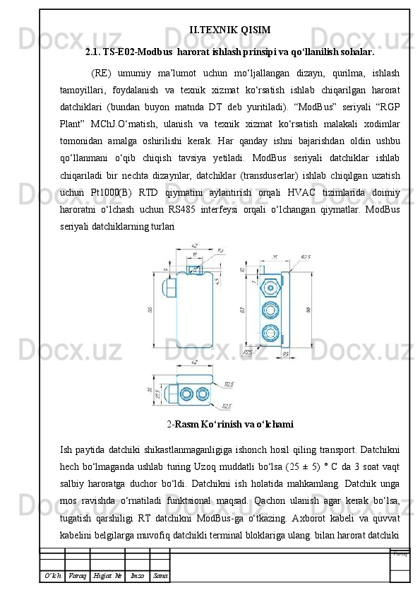 II.TEXNIK QISIM
2.1. TS-E02-Modbus  harorat ishlash prinsipi va qo‘llanilish sohalar.
  (RE)   umumiy   ma’lumot   uchun   mo‘ljallangan   dizayn,   qurilma,   ishlash
tamoyillari,   foydalanish   va   texnik   xizmat   ko‘rsatish   ishlab   chiqarilgan   harorat
datchiklari   (bundan   buyon   matnda   DT   deb   yuritiladi).   “ModBus”   seriyali   “RGP
Plant”   MChJ.O‘rnatish,   ulanish   va   texnik   xizmat   ko‘rsatish   malakali   xodimlar
tomonidan   amalga   oshirilishi   kerak.   Har   qanday   ishni   bajarishdan   oldin   ushbu
qo‘llanmani   o‘qib   chiqish   tavsiya   yetiladi.   ModBus   seriyali   datchiklar   ishlab
chiqariladi   bir   nechta   dizaynlar,   datchiklar   (transduserlar)   ishlab   chiqilgan   uzatish
uchun   Pt1000(B)   RTD   qiymatini   aylantirish   orqali   HVAC   tizimlarida   doimiy
haroratni   o‘lchash   uchun   RS485   interfeysi   orqali   o‘lchangan   qiymatlar.   ModBus
seriyali datchiklarning turlari
2- Rasm Ko‘rinish va o‘lchami
Ish   paytida   datchiki   shikastlanmaganligiga   ishonch   hosil   qiling   transport.   Datchikni
hech   bo‘lmaganda   ushlab   turing   Uzoq   muddatli   bo‘lsa   (25   ±   5)   °   C   da   3   soat   vaqt
salbiy   haroratga   duchor   bo‘ldi.   Datchikni   ish   holatida   mahkamlang.   Datchik   unga
mos   ravishda   o‘rnatiladi   funktsional   maqsad.   Qachon   ulanish   agar   kerak   bo‘lsa,
tugatish   qarshiligi   RT   datchikni   ModBus-ga   o‘tkazing.   Axborot   kabeli   va   quvvat
kabelini belgilarga muvofiq datchikli terminal bloklariga ulang. bilan harorat datchiki
Varoq
O ’ lch Varaq Hujjat   № Imzo Sana 