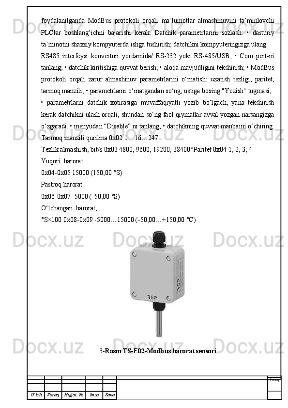 foydalanilganda   ModBus   protokoli   orqali   ma’lumotlar   almashinuvini   ta’minlovchi
PLClar   boshlang‘ichni   bajarishi   kerak.   Datchik   parametrlarini   sozlash:   •   dasturiy
ta’minotni shaxsiy kompyuterda ishga tushirish; datchikni kompyuteringizga ulang
RS485   interfeysi   konvertori   yordamida/   RS-232   yoki   RS-485/USB;   •   Com   port-ni
tanlang; • datchik kiritishiga quvvat berish; • aloqa mavjudligini tekshirish; • ModBus
protokoli   orqali   zarur   almashinuv   parametrlarini   o‘rnatish:   uzatish   tezligi,   paritet,
tarmoq manzili; • parametrlarni o‘rnatgandan so‘ng, ustiga bosing "Yozish" tugmasi;
•   parametrlarni   datchik   xotirasiga   muvaffaqiyatli   yozib   bo‘lgach,   yana   tekshirish
kerak datchikni ulash orqali, shundan so‘ng faol qiymatlar avval yozgan narsangizga
o‘zgaradi. • menyudan “Disable” ni tanlang; • datchikning quvvat manbaini o‘chiring.
Tarmoq manzili qurilma 0x02 1…16…247
Tezlik almashish, bit/s 0x03 4800, 9600, 19200, 38400*Paritet 0x04 1, 2, 3, 4
Yuqori  harorat
0x04-0x05 15000 (150,00 °S)
Pastroq harorat
0x06-0x07 -5000 (-50,00 °S)
O‘lchangan  harorat,
°S×100 0x08-0x09 -5000…15000 (-50,00…+150,00 °C)
3- Rasm TS -E02-Modbus harorat   sensori
Varoq
O ’ lch Varaq Hujjat   № Imzo Sana