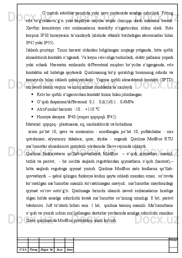                        O‘rnatish asboblar panelida yoki qavs yordamida amalga oshiriladi. Fitting
rele   to‘g‘ridan-to‘g‘ri   yoki   kapillyar   naycha   orqali   chiziqqa   ulash   imkonini   beradi.
Xavfsiz   kronshteyn   rele   sozlamalarini   tasodifiy   o‘zgartirishni   oldini   oladi.   Rele
korpusi   IP30   himoyasini   ta’minlaydi   (alohida   etkazib   beriladigan   aksessuarlar   bilan
IP42 yoki IP55). 
Ishlash   printsipi:   Tizim   harorat   oldindan   belgilangan   nuqtaga   yetganda,   bitta   qutbli
almashtirish kontakti o‘zgaradi. Va keyin rele ishga tushiriladi, elektr pallasini yopadi
yoki   ochadi.   Haroratni   sozlanishi   differentsial   miqdori   bo‘yicha   o‘zgarganda,   rele
kontaktni   asl   holatiga   qaytaradi.   Qurilmaning   ko‘p   qirraliligi   bosimning   oshishi   va
kamayishi bilan ishlash qobiliyatidadir. Yagona qutbli almashtirish kontakti (SPTD)
tez javob berish vaqtini va uzoq xizmat muddatini ta’minlaydi.
 Rele bir qutbli o‘zgaruvchan kontakt tizimi bilan jihozlangan
 O‘qish diapazoni/differensial: 0,1…0,6(1)/0,1…0,4MPa
 Atrof-muhit harorati: -10… +110 °C
 Himoya darajasi: IP40 (yuqori qopqoqli IP42)
Material: qopqoq - plastmassa, oq; moslashtirish va birlashma
  xrom   po‘lat   10;   qavs   va   mexanizm   -   anodlangan   po‘lat   10;   pufakchalar   -   mis
qotishmasi;   alyuminiy   shkalasi,   qora;   shisha   -   organik.   Qurilma   ModBus   RTU
ma’lumotlar almashinuvi protokoli yordamida Slave rejimida ishlaydi.
Qurilma   funksiyalarni   qo‘llab-quvvatlaydi   ModBus     –   o‘qish   qiymatlari:   manzil,
tezlik   va   paritet;     -   bir   nechta   saqlash   registrlaridan   qiymatlarni   o‘qish   (harorat);–
bitta   saqlash   registriga   qiymat   yozish.   Qurilma   ModBus   xato   kodlarini   qo‘llab-
quvvatlaydi: – qabul qilingan funksiya kodini qayta ishlash mumkin emas;  so‘rovda
ko‘rsatilgan ma’lumotlar manzili ko‘rsatilmagan mavjud;   ma’lumotlar maydonidagi
qiymat   so‘rov   noto‘g‘ri.   Qurilmaga   birinchi   ulanish   zavod   sozlamalarini   hisobga
olgan   holda   amalga   oshirilishi   kerak   ma’lumotlar   so‘zining   uzunligi:   8   bit;   paritet
tekshiruvi:   Juft   to‘xtash   bitlari   soni:   1   bit;     qurilma   tarmoq   manzili:   Ma’lumotlarni
o‘qish va yozish uchun mo‘ljallangan dasturlar yordamida amalga oshirilishi mumkin
Slave qurilmasida ModBus protokolini sinab ko‘rish.
Varoq
O ’ lch Varaq Hujjat   № Imzo Sana 