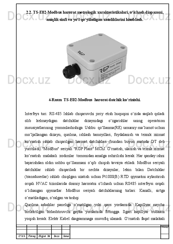 2.2. TS-E02-Modbus harorat metrologik xarakteristikalari, o‘lchash diapazoni,
aniqlik sinfi va yo‘l qo‘yiladigan xatoliklarini hisoblash.
4- Rasm     TS-E02-Modbus  harorat datchik   ko‘rinishi.
Interfeys   turi:   RS-485   Ishlab   chiqaruvchi   joriy   etish   huquqini   o‘zida   saqlab   qoladi
olib   kelmaydigan   datchiklar   dizaynidagi   o‘zgarishlar   uning   operatsion
xususiyatlarining  yomonlashishiga. Ushbu  qo‘llanma(RE) umumiy ma’lumot uchun
mo‘ljallangan   dizayn,   qurilma,   ishlash   tamoyillari,   foydalanish   va   texnik   xizmat
ko‘rsatish   ishlab   chiqarilgan   harorat   datchiklari   (bundan   buyon   matnda   DT   deb
yuritiladi)."ModBus" seriyali "RGP Plant" MChJ. O‘rnatish, ulanish va texnik xizmat
ko‘rsatish  malakali  xodimlar  tomonidan amalga oshirilishi kerak. Har qanday ishni
bajarishdan   oldin   ushbu   qo‘llanmani   o‘qib   chiqish   tavsiya   etiladi.   ModBus   seriyali
datchiklar   ishlab   chiqariladi   bir   nechta   dizaynlar,   lekin   bilan   Datchiklar
(transduserlar)   ishlab   chiqilgan   uzatish   uchun   Pt1000(B)   RTD   qiymatini   aylantirish
orqali   HVAC   tizimlarida   doimiy   haroratni   o‘lchash   uchun   RS485   interfeysi   orqali
o‘lchangan   qiymatlar.   ModBus   seriyali   datchiklarning   turlari:   Kanalli,   sirtga
o‘rnatiladigan, o‘ralgan va tashqi
Qurilma   asboblar   paneliga   o‘rnatilgan   yoki   qavs   yordamida.   Kapillyar   naycha
biriktirilgan   birlashtiruvchi   gayka   yordamida   fittingga.   Ilgari   kapillyar   trubkani
yoqish  kerak.  Elektr  Kabel   diagrammaga   muvofiq  ulanadi.  O‘rnatish   faqat   malakali
Varoq
O ’ lch Varaq Hujjat   № Imzo Sana 