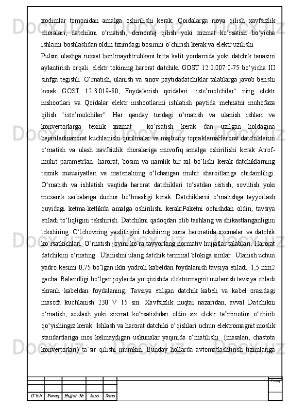 xodimlar   tomonidan   amalga   oshirilishi   kerak.   Qoidalarga   rioya   qilish   xavfsizlik
choralari,   datchikni   o‘rnatish,   demontaj   qilish   yoki   xizmat   ko‘rsatish   bo‘yicha
ishlarni boshlashdan oldin tizimdagi bosimni o‘chirish kerak va elektr uzilishi.
Pulsni ulashga ruxsat  berilmayditrubkani  bitta kalit yordamida yoki datchik tanasini
aylantirish   orqali.   elektr   tokining   harorat   datchiki   GOST   12.2.007.0-75   bo‘yicha   III
sinfga tegishli. O‘rnatish, ulanish va sinov paytidadatchiklar talablarga javob berishi
kerak   GOST   12.3.019-80,   Foydalanish   qoidalari   "iste’molchilar"   ning   elektr
inshootlari   va   Qoidalar   elektr   inshootlarini   ishlatish   paytida   mehnatni   muhofaza
qilish   "iste’molchilar".   Har   qanday   turdagi   o‘rnatish   va   ulanish   ishlari   va
konvertorlarga   texnik   xizmat     ko‘rsatish   kerak   dan   uzilgan   holdagina
bajariladinazorat kuchlanishi qurilmalar va majburiy topraklamaHarorat datchiklarini
o‘rnatish   va   ulash   xavfsizlik   choralariga   muvofiq   amalga   oshirilishi   kerak   Atrof-
muhit   parametrlari:   harorat,   bosim   va   namlik   bir   xil   bo‘lishi   kerak   datchiklarning
texnik   xususiyatlari   va   materialning   o‘lchangan   muhit   sharoitlariga   chidamliligi.
O‘rnatish   va   ishlatish   vaqtida   harorat   datchiklari   to‘satdan   isitish,   sovutish   yoki
mexanik   zarbalarga   duchor   bo‘lmasligi   kerak.   Datchiklarni   o‘rnatishga   tayyorlash
quyidagi   ketma-ketlikda   amalga   oshirilishi   kerak:Paketni   ochishdan   oldin,   tavsiya
etiladi to‘liqligini tekshirish. Datchikni qadoqdan olib tashlang va shikastlanganligini
tekshiring.   O‘lchovning   yaxlitligini   tekshiring   xona   haroratida   sxemalar   va   datchik
ko‘rsatkichlari. O‘rnatish joyini ko‘ra tayyorlang normativ hujjatlar talablari. Harorat
datchikini o‘rnating.  Ulanishni ulang datchik terminal blokiga simlar.  Ulanish uchun
yadro kesimi 0,75 bo‘lgan ikki yadroli kabeldan foydalanish tavsiya etiladi. 1,5 mm2
gacha. Balandligi bo‘lgan joylarda yotqizishda elektromagnit nurlanish tavsiya etiladi
ekranli   kabeldan   foydalaning.   Tavsiya   etilgan   datchik   kabeli   va   kabel   orasidagi
masofa   kuchlanish   230   V   15   sm.   Xavfsizlik   nuqtai   nazaridan,   avval   Datchikni
o‘rnatish,   sozlash   yoki   xizmat   ko‘rsatishdan   oldin   siz   elektr   ta’minotini   o‘chirib
qo‘yishingiz kerak. Ishlash va harorat datchiki o‘qishlari uchun elektromagnit moslik
standartlariga   mos   kelmaydigan   uskunalar   yaqinida   o‘rnatilishi     (masalan,   chastota
konvertorlari)   ta’sir   qilishi   mumkin.   Bunday   hollarda   avtomatlashtirish   tizimlariga
Varoq
O ’ lch Varaq Hujjat   № Imzo Sana 