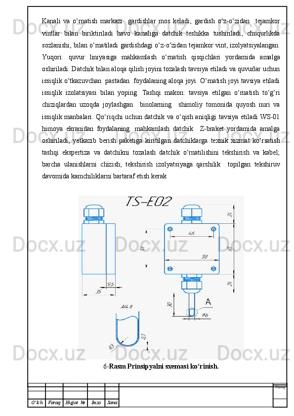Kanali   va   o‘rnatish   markazi     gardishlar   mos   keladi,   gardish   o‘z-o‘zidan     tejamkor
vintlar   bilan   biriktiriladi   havo   kanaliga   datchik   teshikka   tushiriladi,   chuqurlikda
sozlanishi, bilan o‘rnatiladi gardishdagi o‘z-o‘zidan tejamkor vint, izolyatsiyalangan.
Yuqori:   quvur   liniyasiga   mahkamlash   o‘rnatish   qisqichlari   yordamida   amalga
oshiriladi. Datchik bilan aloqa qilish joyini tozalash tavsiya etiladi va quvurlar uchun
issiqlik o‘tkazuvchan  pastadan  foydalaning aloqa joyi. O‘rnatish joyi tavsiya etiladi
issiqlik   izolatsiyasi   bilan   yoping.   Tashqi   makon:   tavsiya   etilgan   o‘rnatish   to‘g‘ri
chiziqlardan   uzoqda   joylashgan     binolarning     shimoliy   tomonida   quyosh   nuri   va
issiqlik manbalari. Qo‘riqchi uchun datchik va o‘qish aniqligi tavsiya etiladi WS-01
himoya   ekranidan   foydalaning.   mahkamlash   datchik     Z-braket   yordamida   amalga
oshiriladi,   yetkazib   berish   paketiga   kiritilgan   datchiklarga   texnik   xizmat   ko‘rsatish
tashqi   ekspertiza   va   datchikni   tozalash   datchik   o‘rnatilishini   tekshirish   va   kabel;
barcha   ulanishlarni   chizish;   tekshirish   izolyatsiyaga   qarshilik     topilgan   tekshiruv
davomida kamchiliklarni bartaraf etish kerak
6- Rasm Prinsipyalni sxemasi ko‘rinish.
Varoq
O ’ lch Varaq Hujjat   № Imzo Sana 