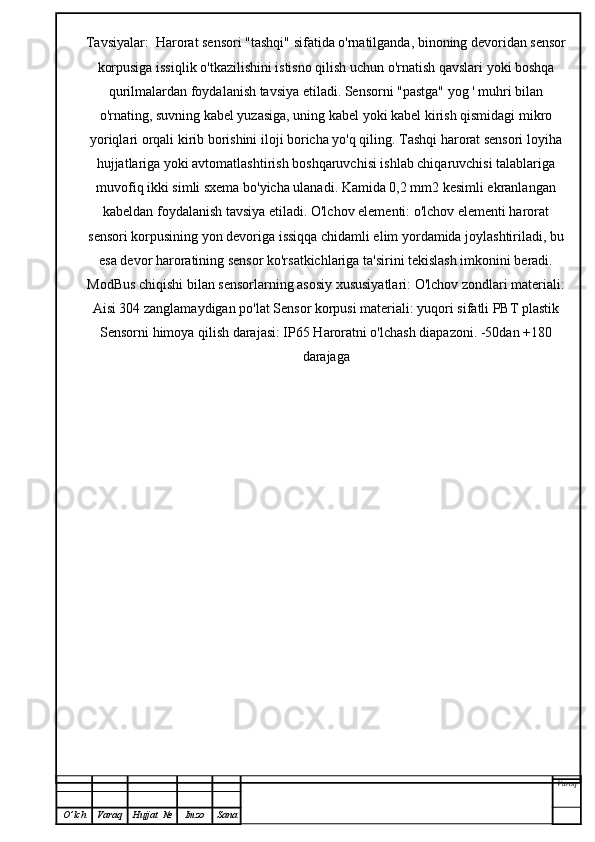 Tavsiyalar:  Harorat sensori "tashqi" sifatida o'rnatilganda, binoning devoridan sensor
korpusiga issiqlik o'tkazilishini istisno qilish uchun o'rnatish qavslari yoki boshqa
qurilmalardan foydalanish tavsiya etiladi. Sensorni "pastga" yog ' muhri bilan
o'rnating, suvning kabel yuzasiga, uning kabel yoki kabel kirish qismidagi mikro
yoriqlari orqali kirib borishini iloji boricha yo'q qiling. Tashqi harorat sensori loyiha
hujjatlariga yoki avtomatlashtirish boshqaruvchisi ishlab chiqaruvchisi talablariga
muvofiq ikki simli sxema bo'yicha ulanadi. Kamida 0,2 mm2 kesimli ekranlangan
kabeldan foydalanish tavsiya etiladi. O'lchov elementi: o'lchov elementi harorat
sensori korpusining yon devoriga issiqqa chidamli elim yordamida joylashtiriladi, bu
esa devor haroratining sensor ko'rsatkichlariga ta'sirini tekislash imkonini beradi.
ModBus chiqishi bilan sensorlarning asosiy xususiyatlari: O'lchov zondlari materiali:
Aisi 304 zanglamaydigan po'lat Sensor korpusi materiali: yuqori sifatli PBT plastik
Sensorni himoya qilish darajasi: IP65 Haroratni o'lchash diapazoni. -50dan +180
darajaga
Varoq
O ’ lch Varaq Hujjat   № Imzo Sana 