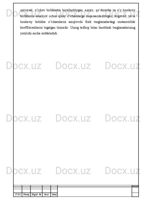 universal;   o‘lchov   birliklarini   birxillashtirgan;   asosiy,   qo‘shimcha   va   o‘z   hosilaviy
birliklarini   amaliyot   uchun   qulay   o‘lchamlarga   mujassamlashtirgan;   kogerent,   ya’ni
hosilaviy   birliklar   o‘lchamlarini   aniqlovchi   fizik   tenglamalardagi   mutanosiblik
koeffitsientlarini   tugatgan   tizimidir.   Uning   ta d biqi   bilan   hisoblash   tenglamalarining
yozilishi ancha soddalashdi.
Varoq
O ’ lch Varaq Hujjat   № Imzo Sana 