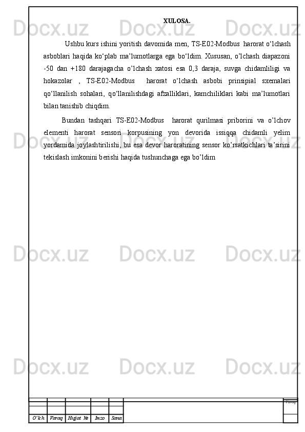             XULOSA.
             Ushbu kurs ishini yoritish davomida men,   TS-E02-Modbus  harorat   o‘lchash
asboblari   haqida   ko‘plab   ma’lumotlarga   ega   bo‘ldim.   Xususan,   o’lchash   diapazoni
-50   dan   +180   darajagacha   o’lchash   xatosi   esa   0,3   daraja,   suvga   chidamliligi   va
hokazolar   ,   TS-E02-Modbus     harorat   o‘lchash   asbobi   prinsipial   sxemalari
qo‘llanilish   sohalari,   qo‘llanilishdagi   afzalliklari,   kamchiliklari   kabi   ma’lumotlari
bilan tanishib chiqdim. 
Bundan   tashqari   TS-E02-Modbus     harorat   qurilmasi   priborini   va   o’lchov
elementi   harorat   sensori   korpusining   yon   devorida   issiqqa   chidamli   yelim
yordamida joylashtirilishi, bu esa devor  haroratining sensor  ko’rsatkichlari ta’sirini
tekislash imkonini berishi haqida tushunchaga ega bo’ldim 
Varoq
O ’ lch Varaq Hujjat   № Imzo Sana 