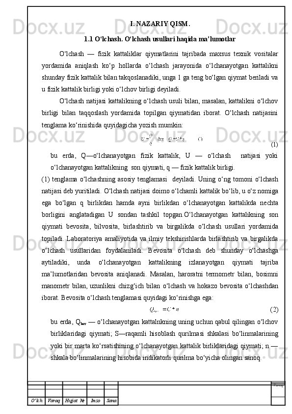 I. NAZARIY QISM.
1.1 O‘lchash. O‘lchash usullari haqida ma’lumotlar
O‘lchash   —   fizik   kattaliklar   qiymatlarini   tajribada   maxsus   texnik   vositalar
yordamida   aniqlash   k o‘p   hollarda   o‘lchash   jarayonida   o‘lchanayotgan   kattalikni
shunday fizik kattalik bilan takqoslanadiki, unga 1 ga teng bo‘lgan qiymat beriladi va
u fizik kattalik birligi yoki o‘lchov birligi deyiladi.
O‘lchash natijasi kattalikning o‘lchash usuli bilan, masalan, kattalikni o‘lchov
birligi   bilan   taqqoslash   yordamida   topilgan   qiymatidan   iborat.   O‘lchash   natijasini
tenglama ko‘rinishida quyidagicha yozish mumkin:
(1)
bu   erda,   Q—o‘lchanayotgan   fizik   kattalik,   U   —   o‘lchash     natijasi   yoki
o‘lchanayotgan kattalikning  son qiymati, q — fizik kattalik birligi.
(1)  tenglama   o‘ lchashning  asosiy   tenglamasi     deyiladi.  Uning   o‘ ng tomoni   o‘ lchash
natijasi deb yuritiladi.  O‘ lchash natijasi doimo  o‘ lchamli kattalik b o‘ lib, u  o‘ z nomiga
ega   b o‘ lgan   q   birlikdan   h amda   ayni   birlikdan   o‘ lchanayotgan   kattalikda   nechta
borligini   anglatadigan   U   sondan   tashkil   topgan. O‘ lchanayotgan   kattalikning   son
q iymati   bevosita,   bilvosita,   birlashtirib   va   birgalikda   o‘ lchash   usullari   yordamida
topiladi.  Laboratoriya   amaliyotida  va   ilmiy  tekshirishlarda   birlashtirib   va  birgalikda
o‘ lchash   usullaridan   foydalaniladi.   Bevosita   o‘ lchash   deb   shunday   o‘ lchashga
aytiladiki,   unda   o‘ lchanayotgan   kattalikning   izlanayotgan   q iymati   tajriba
ma’lumotlaridan   bevosita   ani q lanadi.   Masalan,   harorat n i   termometr   bilan,   bosimni
manometr  bilan,  uzunlikni  chiz g‘ ich  bilan   o‘ lchash   va   h okazo  bevosita   o‘ lchashdan
iborat. Bevosita  o‘ lchash tenglamasi  q uyidagi k o‘ rinishga ega:
(2)
bu erda, Q
bev   — o‘lchanayotgan kattalnkning uning uchun qabul qilingan o‘lchov
birliklaridagi   qiymati;   S—raqamli   hisoblash   qurilmasi   shkalasi   bo‘linmalarining
yoki bir marta ko‘rsatishining o‘lchanayotgan kattalik birliklaridagi qiymati; n —
shkala bo‘linmalarining hisobida indikatorli qurilma bo‘yicha olingan sanoq .
Varoq
O ’ lch Varaq Hujjat   № Imzo Sana 