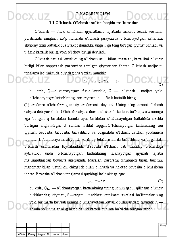 I. NAZARIY QISM.
1.1 O‘lchash. O‘lchash usullari haqida ma’lumotlar
O‘lchash   —   fizik   kattaliklar   qiymatlarini   tajribada   maxsus   texnik   vositalar
yordamida   aniqlash   k o‘p   hollarda   o‘lchash   jarayonida   o‘lchanayotgan   kattalikni
shunday fizik kattalik bilan takqoslanadiki, unga 1 ga teng bo‘lgan qiymat beriladi va
u fizik kattalik birligi yoki o‘lchov birligi deyiladi.
O‘lchash natijasi kattalikning o‘lchash usuli bilan, masalan, kattalikni o‘lchov
birligi   bilan   taqqoslash   yordamida   topilgan   qiymatidan   iborat.   O‘lchash   natijasini
tenglama ko‘rinishida quyidagicha yozish mumkin:
(1)
bu   erda,   Q—o‘lchanayotgan   fizik   kattalik,   U   —   o‘lchash     natijasi   yoki
o‘lchanayotgan kattalikning  son qiymati, q — fizik kattalik birligi.
(1)  tenglama   o‘ lchashning  asosiy   tenglamasi     deyiladi.  Uning   o‘ ng tomoni   o‘ lchash
natijasi deb yuritiladi.  O‘ lchash natijasi doimo  o‘ lchamli kattalik b o‘ lib, u  o‘ z nomiga
ega   b o‘ lgan   q   birlikdan   h amda   ayni   birlikdan   o‘ lchanayotgan   kattalikda   nechta
borligini   anglatadigan   U   sondan   tashkil   topgan. O‘ lchanayotgan   kattalikning   son
q iymati   bevosita,   bilvosita,   birlashtirib   va   birgalikda   o‘ lchash   usullari   yordamida
topiladi.  Laboratoriya   amaliyotida  va   ilmiy  tekshirishlarda   birlashtirib   va  birgalikda
o‘ lchash   usullaridan   foydalaniladi.   Bevosita   o‘ lchash   deb   shunday   o‘ lchashga
aytiladiki,   unda   o‘ lchanayotgan   kattalikning   izlanayotgan   q iymati   tajriba
ma’lumotlaridan   bevosita   ani q lanadi.   Masalan,   harorat n i   termometr   bilan,   bosimni
manometr  bilan,  uzunlikni  chiz g‘ ich  bilan   o‘ lchash   va   h okazo  bevosita   o‘ lchashdan
iborat. Bevosita  o‘ lchash tenglamasi  q uyidagi k o‘ rinishga ega:
(2)
bu erda, Q
bev   — o‘lchanayotgan kattalnkning uning uchun qabul qilingan o‘lchov
birliklaridagi   qiymati;   S—raqamli   hisoblash   qurilmasi   shkalasi   bo‘linmalarining
yoki bir marta ko‘rsatishining o‘lchanayotgan kattalik birliklaridagi qiymati; n —
shkala bo‘linmalarining hisobida indikatorli qurilma bo‘yicha olingan sanoq .
Varoq
O ’ lch Varaq Hujjat   № Imzo Sana