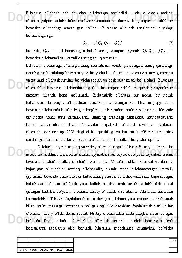 Bilvosita   o‘lchash   deb   shunday   o‘lchashga   aytiladiki,   unda   o‘lchash   natijasi
o‘lchanayotgan kattalik bilan ma’lum munosabat yordamida bog‘langan kattaliklarni
bevosita   o‘lchashga   asoslangan   bo‘ladi.   Bilvosita   o‘lchash   tenglamasi   quyidagi
ko‘rinishga ega:
(3)
bu   erda,   Q
bil .   —   o‘lchanayotgan   kattalikning   izlangan   qiymati;   Q
1 ,Q
2 ,…,Q n
bev   —
bevosita o‘lchanadigan kattaliklarning son qiymatlari.
Bilvosita   o‘lchashga   o‘tkazgichning   solishtirma   elektr   qarshiligini   uning   qarshiligi,
uzunligi va kundalang kesimini yuzi bo‘yicha topish; modda zichligini uning massasi
va xajmini o‘lchash natijasi bo‘yicha topish va boshqalar misol bo‘la oladi. Bilvosita
o‘lchashlar   bevosita   o‘lchashlarning   iloji   bo‘lmagan   ishlab   chiqarish   jarayonlarini
nazorat   qilishda   keng   qo‘llanadi.   Birlashtirib   o‘lchash   bir   necha   bir   nomli
kattaliklarni bir vaqtda o‘lchashdan iboratki, unda izlangan kattaliklarning qiymatlari
bevosita o‘lchashda hosil qilingan tenglamalar tizimidan topiladi.Bir vaqtda ikki yoki
bir   necha   nomli   turli   kattaliklarni,   ularning   orasidagi   funksional   munosabatlarni
topish   uchun   olib   borilgan   o‘lchashlar   birgalikda   o‘lchash   deyiladi.   Jumladan
o‘lchash   rezistorining   20°S   dagi   elektr   qarshiligi   va   harorat   koeffitsientlari   uning
qarshiligini turli haroratlarda bevosita o‘lchash ma’lumotlari bo‘yicha topiladi.       
          O‘lchashlar yana mutlaq va nisbiy o‘lchashlarga bo‘linadi.Bitta yoki bir necha
asosiy kattaliklarni fizik konstantalar qiymatlaridan foydalanib yoki foydalanmasdan
bevosita   o‘lchash   mutlaq   o‘lchash   deb   ataladi.   Masalan,   shtangensirkul   yordamida
bajarilgan   o‘lchashlar   mutlaq   o‘lchashdir,   chunki   unda   o‘lchanayotgan   kattalik
qiymatini bevosita olinadi.Biror kattalikning shu ismli birlik vazifasini bajarayotgan
kattalikka   nisbatini   o‘lchash   yoki   kattalikni   shu   ismli   birlik   kattalik   deb   qabul
qilingan   kattalik   bo‘yicha   o‘lchash   nisbiy   o‘lchash   deb   ataladi.   Masalan,   haroratni
termoelektr   effektdan   foydalanishga   asoslangan   o‘lchash   yoki   massani   tortish   usuli
bilan,   ya’ni   massaga   mutanosib   bo‘lgan   og‘irlik   kuchidan   foydalanish   usuli   bilan
o‘lchash   nisbiy   o‘lchashdan   iborat.   Nisbiy   o‘lchashdan   katta   aniqlik   zarur   bo‘lgan
hollarda   foydalaniladi.   O‘lchashlar   o‘lchash   asosini   aniqlab   beradigan   fizik
hodisalarga   asoslanib   olib   boriladi.   Masalan,   moddaning   kengayishi   bo‘yicha
Varoq
O ’ lch Varaq Hujjat   № Imzo Sana 