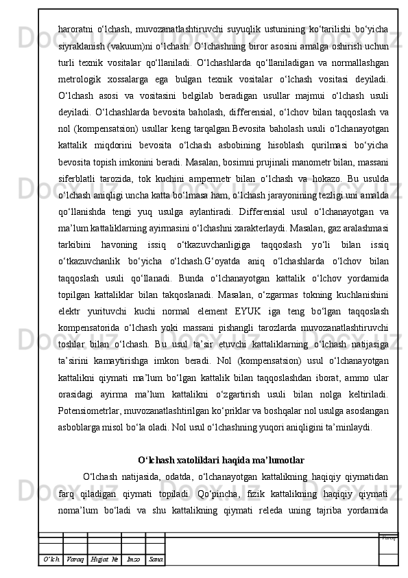 haroratni   o‘lchash,   muvozanatlashtiruvchi   suyuqlik   ustunining   ko‘tarilishi   bo‘yicha
siyraklanish (vakuum)ni o‘lchash. O‘ lchashning biror asosini amalga oshirish uchun
turli   texnik   vositalar   qo‘ llaniladi.   O‘ lchashlarda   qo‘ llaniladigan   va   normallashgan
metrologik   xossalarga   ega   bulgan   texnik   vositalar   o‘ lchash   vositasi   deyiladi.
O‘ lchash   asosi   va   vositasini   belgilab   beradigan   usullar   majmui   o‘ lchash   usuli
deyiladi.   O‘ lchashlarda   bevosita   ba h olash,   differensial,   o‘ lchov   bilan   ta qq oslash   va
nol   (kompensatsion)   usullar   keng   tar q a l gan. Bevosita   baholash   usuli   o‘lchanayotgan
kattalik   miqdorini   bevosita   o‘lchash   asbobining   hisoblash   qurilmasi   bo‘yicha
bevosita topish imkonini beradi.  Masalan, bosimni prujinali manometr bilan, massani
siferblatli   tarozida,   tok   kuchini   ampermetr   bilan   o‘ lchash   va   h okazo.   Bu   usulda
o‘ lchash ani q ligi uncha katta b o‘ lmasa  h am,  o‘ lchash jarayonining tezligi uni amalda
qo‘ llanishda   tengi   yu q   usulga   aylantiradi.   Differensial   usul   o‘ lchanayotgan   va
ma’lum kattaliklarning ayirmasini  o‘ lchashni xarakterlaydi. Masalan, gaz aralashmasi
tarkibini   h avoning   issi q   o‘ tkazuvchanligiga   ta qq oslash   y o‘ li   bilan   issi q
o‘ tkazuvchanlik   b o‘ yicha   o‘ lchash. G‘ oyatda   ani q   o‘ lchashlarda   o‘ lchov   bilan
ta qq oslash   usuli   qo‘ llanadi.   Bunda   o‘ lchanayotgan   kattalik   o‘ lchov   yordamida
topilgan   kattaliklar   bilan   tak q oslanadi.   Masala n ,   o‘ zgarmas   tokning   kuchlanishini
elektr   yurituvchi   kuchi   normal   el e ment   EYUK   iga   teng   b o‘ lgan   ta qq oslash
kompensatorida   o‘ lchash   yoki   massani   pishangli   tarozlarda   muvozanatlashtiruvchi
toshlar   bilan   o‘ lchash.   Bu   usul   ta’sir   etuvchi   kattaliklarning   o‘ lchash   natijasiga
ta’sirini   kamaytirishga   imkon   beradi .   Nol   (kompensatsion)   usul   o‘lchanayotgan
kattalikni   qiymati   ma’lum   bo‘lgan   kattalik   bilan   taqqoslashdan   iborat,   ammo   ular
orasidagi   ayirma   ma’lum   kattalikni   o‘zgartirish   usuli   bilan   nolga   keltiriladi.
Potensiometrlar, muvozanatlashtirilgan ko‘priklar va boshqalar nol usulga asoslangan
asboblarga misol bo‘la oladi. Nol usul o‘lchashning yuqori aniqligini ta’minlaydi.
                       O‘lchash xatoliklari haqida ma’lumotlar
O‘lchash   natijasida,   odatda,   o‘lchanayotgan   kattalikning   haqiqiy   qiymatidan
farq   qiladigan   qiymati   topiladi.   Qo‘pincha,   fizik   kattalikning   haqiqiy   qiymati
noma’lum   bo‘ladi   va   shu   kattalikning   qiymati   releda   uning   tajriba   yordamida
Varoq
O ’ lch Varaq Hujjat   № Imzo Sana 