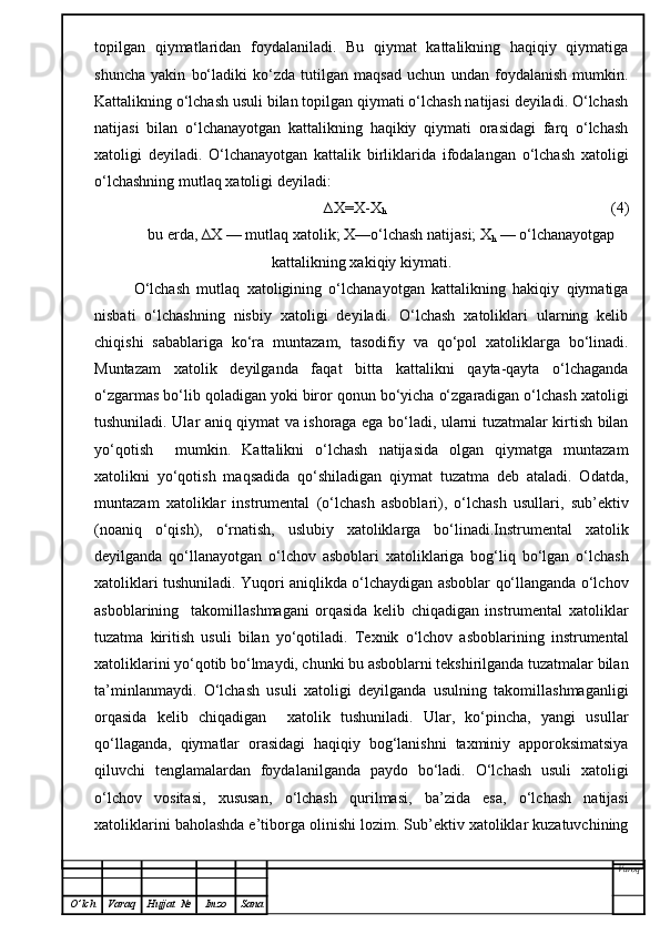 topilgan   qiymatlaridan   foydalaniladi.   Bu   qiymat   kattalikning   haqiqiy   qiymatiga
shuncha   yakin   bo‘ladiki   ko‘zda   tutilgan   maqsad   uchun   undan   foydalanish   mumkin.
Kattalikning o‘lchash usuli bilan topilgan qiymati o‘lchash natijasi deyiladi. O‘lchash
natijasi   bilan   o‘lchanayotgan   kattalikning   haqikiy   qiymati   orasidagi   farq   o‘lchash
xatoligi   deyiladi.   O‘lchanayotgan   kattalik   birliklarida   ifodalangan   o‘lchash   xatoligi
o‘lchashning mutlaq xatoligi deyiladi:
∆X=X-X
h                                                           (4)
bu erda, ∆X — mutlaq xatolik; X—o‘lchash natijasi; X
h  — o‘lchanayotgap
kattalikning xakiqiy kiymati.
O‘lchash   mutlaq   xatoligining   o‘lchanayotgan   kattalikning   hakiqiy   qiymatiga
nisbati   o‘lchashning   nisbiy   xatoligi   deyiladi.   O‘lchash   xatoliklari   ularning   kelib
chiqishi   sabablariga   ko‘ra   muntazam,   tasodifiy   va   qo‘pol   xatoliklarga   bo‘linadi.
Muntazam   xatolik   deyilganda   faqat   bitta   kattalikni   qayta-qayta   o‘lchaganda
o‘zgarmas bo‘lib qoladigan yoki biror qonun bo‘yicha o‘zgaradigan o‘lchash xatoligi
tushuniladi. Ular aniq qiymat va ishoraga ega bo‘ladi, ularni tuzatmalar kirtish bilan
yo‘qotish     mumkin.   Kattalikni   o‘lchash   natijasida   olgan   qiymatga   muntazam
xatolikni   yo‘qotish   maqsadida   qo‘shiladigan   qiymat   tuzatma   deb   ataladi.   Odatda,
muntazam   xatoliklar   instrumental   (o‘lchash   asboblari),   o‘lchash   usullari,   sub’ektiv
(noaniq   o‘qish),   o‘rnatish,   uslubiy   xatoliklarga   bo‘linadi.Instrumental   xatolik
deyilganda   qo‘llanayotgan   o‘lchov   asboblari   xatoliklariga   bog‘liq   bo‘lgan   o‘lchash
xatoliklari tushuniladi. Yuqori aniqlikda o‘lchaydigan asboblar qo‘llanganda o‘lchov
asboblarining     takomillashmagani   orqasida   kelib   chiqadigan   instrumental   xatoliklar
tuzatma   kiritish   usuli   bilan   yo‘qotiladi.   Texnik   o‘lchov   asboblarining   instrumental
xatoliklarini yo‘qotib bo‘lmaydi, chunki bu asboblarni tekshirilganda tuzatmalar bilan
ta’minlanmaydi.   O‘lchash   usuli   xatoligi   deyilganda   usulning   takomillashmaganligi
orqasida   kelib   chiqadigan     xatolik   tushuniladi.   Ular,   ko‘pincha,   yangi   usullar
qo‘llaganda,   qiymatlar   orasidagi   haqiqiy   bog‘lanishni   taxminiy   apporoksimatsiya
qiluvchi   tenglamalardan   foydalanilganda   paydo   bo‘ladi.   O‘lchash   usuli   xatoligi
o‘lchov   vositasi,   xususan,   o‘lchash   qurilmasi,   ba’zida   esa,   o‘lchash   natijasi
xatoliklarini baholashda e’tiborga olinishi lozim. Sub’ektiv xatoliklar kuzatuvchining
Varoq
O ’ lch Varaq Hujjat   № Imzo Sana 