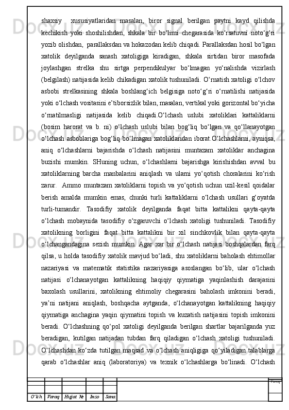 shaxsiy     xususiyatlaridan   masalan,   biror   signal   berilgan   paytni   kayd   qilishda
kechikish   yoki   shoshilishdan,   shkala   bir   bo‘limi   chegarasida   ko‘rsatuvni   noto‘g‘ri
yozib olishdan,  parallaksdan va hokazodan kelib chiqadi. Parallaksdan hosil bo‘lgan
xatolik   deyilganda   sanash   xatoligiga   kiradigan,   shkala   sirtidan   biror   masofada
joylashgan   strelka   shu   sirtga   perpendikulyar   bo‘lmagan   yo‘nalishda   vizirlash
(belgilash) natijasida kelib chikadigan xatolik tushuniladi. O‘rnatish xatoligi o‘lchov
asbobi   strelkasining   shkala   boshlang‘ich   belgisiga   noto‘g‘ri   o‘rnatilishi   natijasida
yoki o‘lchash vositasini e’tiborsizlik bilan, masalan, vertikal yoki gorizontal bo‘yicha
o‘rnatilmasligi   natijasida   kelib   chiqadi.O‘lchash   uslubi   xatoliklari   kattaliklarni
(bosim   harorat   va   b.   ni)   o‘lchash   uslubi   bilan   bog‘liq   bo‘lgan   va   qo‘llanayotgan
o‘lchash   asboblariga  bog‘liq bo‘lmagan  xatoliklaridan  iborat.O‘lchashlarni,  ayniqsa,
aniq   o‘lchashlarni   bajarishda   o‘lchash   natijasini   muntazam   xatoliklar   anchagina
buzishi   mumkin.   SHuning   uchun,   o‘lchashlarni   bajarishga   kirishishdan   avval   bu
xatoliklarning   barcha   manbalarini   aniqlash   va   ularni   yo‘qotish   choralarini   ko‘rish
zarur.     Ammo   muntazam   xatoliklarni   topish   va   yo‘qotish   uchun   uzil-kesil   qoidalar
berish   amalda   mumkin   emas,   chunki   turli   kattaliklarni   o‘lchash   usullari   g‘oyatda
turli-tumandir.   Tasodifiy   xatolik   deyilganda   faqat   bitta   kattalikni   qayta-qayta
o‘lchash   mobaynida   tasodifiy   o‘zgaruvchi   o‘lchash   xatoligi   tushuniladi.   Tasodifiy
xatolikning   borligini   faqat   bitta   kattalikni   bir   xil   sinchkovlik   bilan   qayta-qayta
o‘lchangandagina   sezish   mumkin.   Agar   xar   bir   o‘lchash   natijasi   boshqalardan   farq
qilsa,  u holda  tasodifiy xatolik  mavjud bo‘ladi, shu  xatoliklarni  baholash   ehtimollar
nazariyasi   va   matematik   statistika   nazariyasiga   asoslangan   bo‘lib,   ular   o‘lchash
natijasi   o‘lchanayotgan   kattalikning   haqiqiy   qiymatiga   yaqinlashish   darajasini
baxolash   usullarini,   xatolikning   ehtimoliy   chegarasini   baholash   imkonini   beradi,
ya’ni   natijani   aniqlash,   boshqacha   aytganda,   o‘lchanayotgan   kattalikning   haqiqiy
qiymatiga   anchagina   yaqin   qiymatini   topish   va   kuzatish   natijasini   topish   imkonini
beradi.   O‘lchashning   qo‘pol   xatoligi   deyilganda   berilgan   shartlar   bajarilganda   yuz
beradigan,   kutilgan   natijadan   tubdan   farq   qiladigan   o‘lchash   xatoligi   tushuniladi.
O‘lchashdan   ko‘zda   tutilgan   maqsad   va   o‘lchash   aniqligiga   qo‘yiladigan   talablarga
qarab   o‘lchashlar   aniq   (laboratoriya)   va   texnik   o‘lchashlarga   bo‘linadi.   O‘lchash
Varoq
O ’ lch Varaq Hujjat   № Imzo Sana 