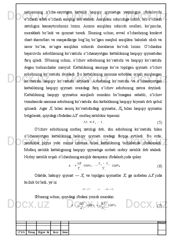 natijasining   o‘lcha-nayotgan   kattalik   haqiqiy   qiymatiga   yaqinligini   ifodalovchi
o‘lchash sifati o‘lchash aniqligi deb ataladi. Aniqlikni oshirishga intilib, biz o‘lchash
xatoligini   kamaytirishimiz   lozim.   Ammo   aniqlikni   oshirish   usullari,   ko‘pincha,
murakkab   bo‘ladi   va   qimmat   turadi.   Shuning   uchun,   avval   o‘lchashning   konkret
shart-sharoitlari   va   maqsadlarga   bog‘liq   bo‘lgan   maqbul   aniqlikni   baholab   olish   va
zarur   bo‘lsa,   so‘ngra   aniqlikni   oshirish   choralarini   ko‘rish   lozim.   O‘lchashni
bajaruvchi   asboblarning   ko‘rsatishi   o‘lchanayotgan   kattalikning   haqiqiy   qiymatidan
farq   qiladi.   SHuning   uchun,   o‘lchov   asbobining   ko‘rsatishi   va   haqiqiy   ko‘rsatishi
degan   tushunchalar   mavjud.   Kattalikning   sanoqqa   ko‘ra   topilgan   qiymati   o‘lchov
asbobining   ko‘rsatishi   deyiladi.   Bu   kattalikning   namuna   asboblar   orqali   aniqlangan
ko‘rsatishi   haqiqiy   ko‘rsatishi   deyiladi.   Asbobning   ko‘rsatishi   va   o‘lchanayotgan
kattalikning   haqiqiy   qiymati   orasidagi   farq   o‘lchov   asbobining   xatosi   deyiladi.
Kattalikning   haqiqiy   qiymatini   aniqlash   mumkin   bo‘lmagani   sababli,   o‘lchov
texnikasida namuna asbobning ko‘rsatishi shu kattalikning haqiqiy kiymati deb qabul
qilinadi.   Agar   X
k   bilan   sanoq   ko‘rsatishidagi   qiymatni,   X
h   bilan   haqiqiy   qiymatni
belgilasak, quyidagi ifodadan  ∆X   mutlaq xatolikni topamiz:
                                                     (5)
O‘lchov   asbobining   mutlaq   xatoligi   deb,   shu   asbobning   ko‘rsatishi   bilan
o‘lchanayotgan   kattalikning   hakiqiy   qiymati   oradagi   farqqa   aytiladi.   Bu   erda,
xatol iklar   plyus   yoki   minus   ishorasi   bilan   kattalikning   birliklarida   ifodalanadi.
Mutlaq   xa tolik   kattaligining   haqiqiy   qiymatiga   nisbati   nisbiy   xatolik   deb   ataladi.
Nisbiy xatolik orqali o‘lchashning aniqlik darajasini   ifodalash juda qulay.
                                     (6)
Odatda,   hakiqiy   qiymat   —   X
q   va   topilgan   qiymatlar   X
k   ga   nisbatan   ∆X   juda
kichik bo‘ladi, ya’ni
SHuning uchun,   quyidagi  ifoda ni yozish mumkin:
                                         (7)
Varoq
O ’ lch Varaq Hujjat   № Imzo Sana 