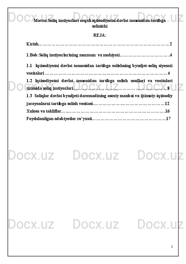 Mavzu:Soliq imtiyozlari orqali iqtisodiyotni davlat tomonidan tartibga
solinishi
REJA:
Kirish………………………………………………………………………………2
1.Bob: Soliq imtiyozlarining  mazmun  va mohiyati……………………………..4
1.1     Iqtisodiyotni   davlat   tomonidan   tartibga   solishning   byudjet-soliq   siyosati
vositalari  …………………………………………………………………………4
1.2   Iqtisodiyotni   davlat   tomonidan   tartibga   solish   usullari   va   vositalari
tizimida soliq imtiyozlari. …………………………………….…………………8
1.3   Soliqlar davlat byudjeti daromadining asosiy manbai va ijtimoiy-iqtisodiy
jarayonlarni tartibga solish vositasi. ……………….…………………………12
Xulosa va takliflar…..………………………………………………………….16
Foydalanilgan adabiyotlar ro’yxati……………………………………………17
1 