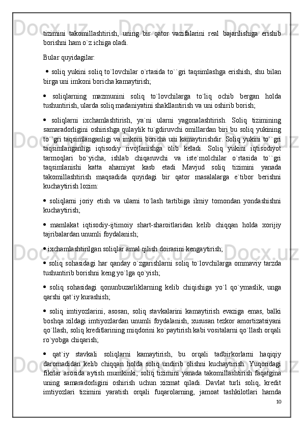 tizimini   takomillashtirish,   uning   bir   qator   vazifalarini   real   bajarilishiga   erishib
borishni ham o`z ichiga oladi. 
Bular quyidagilar:
     soliq yukini  soliq to`lovchilar  o`rtasida to``gri  taqsimlashga  erishish,  shu bilan
birga uni imkoni boricha kamaytirish;
   soliqlarning   mazmunini   soliq   to`lovchilarga   to`liq   ochib   bergan   holda
tushuntirish, ularda soliq madaniyatini shakllantirish va uni oshirib borish; 
   soliqlarni   ixchamlashtirish,   ya`ni   ularni   yagonalashtirish.   Soliq   tizimining
samaradorligini oshirishga qulaylik tu`gdiruvchi omillardan biri bu soliq yukining
to``gri taqsimlanganligi va imkoni boricha uni kamaytirishdir. Soliq yukini to``gri
taqsimlanganligi   iqtisodiy   rivojlanishga   olib   keladi.   Soliq   yukini   iqtisodiyot
tarmoqlari   bo`yicha,   ishlab   chiqaruvchi   va   iste`molchilar   o`rtasida   to``gri
taqsimlanishi   katta   ahamiyat   kasb   etadi   Mavjud   soliq   tizimini   yanada
takomillashtirish   maqsadida   quyidagi   bir   qator   masalalarga   e`tibor   berishni
kuchaytirish lozim: 
   soliqlarni   joriy   etish   va   ularni   to`lash   tartibiga   ilmiy   tomondan   yondashishni
kuchaytirish; 
   mamlakat   iqtisodiy-ijtimoiy   shart-sharoitlaridan   kelib   chiqqan   holda   xorijiy
tajribalardan unumli foydalanish; 
  ixchamlashtirilgan soliqlar amal qilish doirasini kengaytirish; 
   soliq   sohasidagi   har   qanday   o`zgarishlarni   soliq   to`lovchilarga   ommaviy   tarzda
tushuntirib borishni keng yo`lga qo`yish; 
   soliq   sohasidagi   qonunbuzarliklarning   kelib   chiqishiga   yo`l   qo`ymaslik,   unga
qarshi qat`iy kurashish; 
   soliq   imtiyozlarini,   asosan,   soliq   stavkalarini   kamaytirish   evaziga   emas,   balki
boshqa   xildagi   imtiyozlardan   unumli   foydalanish,   xususan   tezkor   amortizatsiyani
qo`llash, soliq kreditlarining miqdorini ko`paytirish kabi vositalarni qo`llash orqali
ro`yobga chiqarish; 
   qat`iy   stavkali   soliqlarni   kamaytirish,   bu   orqali   tadbirkorlarni   haqiqiy
daromadidan   kelib   chiqqan   holda   soliq   undirib   olishni   kuchaytirish.   Yuqoridagi
fikrlar   asosida   aytish   mumkinki,   soliq   tizimini   yanada   takomillashtirish   faqatgina
uning   samaradorligini   oshirish   uchun   xizmat   qiladi.   Davlat   turli   soliq,   kredit
imtiyozlari   tizimini   yaratish   orqali   fuqarolarning,   jamoat   tashkilotlari   hamda
10 