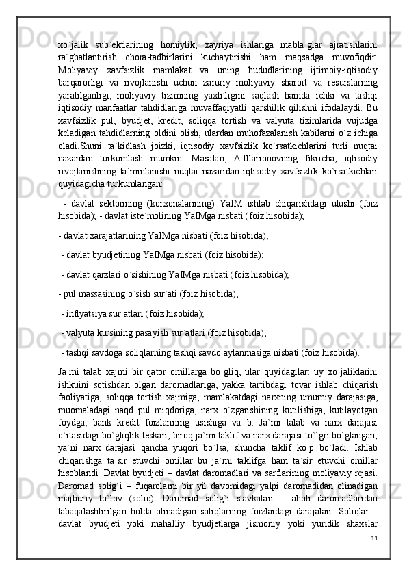 xo`jalik   sub`ektlarining   homiylik,   xayriya   ishlariga   mabla`glar   ajratishlarini
ra`gbatlantirish   chora-tadbirlarini   kuchaytirishi   ham   maqsadga   muvofiqdir.
Moliyaviy   xavfsizlik   mamlakat   va   uning   hududlarining   ijtimoiy-iqtisodiy
barqarorligi   va   rivojlanishi   uchun   zaruriy   moliyaviy   sharoit   va   resurslarning
yaratilganligi,   moliyaviy   tizimning   yaxlitligini   saqlash   hamda   ichki   va   tashqi
iqtisodiy   manfaatlar   tahdidlariga   muvaffaqiyatli   qarshilik   qilishni   ifodalaydi.   Bu
xavfsizlik   pul,   byudjet,   kredit,   soliqqa   tortish   va   valyuta   tizimlarida   vujudga
keladigan   tahdidlarning   oldini   olish,   ulardan   muhofazalanish   kabilarni   o`z   ichiga
oladi.Shuni   ta`kidlash   joizki,   iqtisodiy   xavfsizlik   ko`rsatkichlarini   turli   nuqtai
nazardan   turkumlash   mumkin.   Masalan,   A.Illarionovning   fikricha,   iqtisodiy
rivojlanishning   ta`minlanishi   nuqtai   nazaridan   iqtisodiy   xavfsizlik   ko`rsatkichlari
quyidagicha turkumlangan:
  -   davlat   sektorining   (korxonalarining)   YaIM   ishlab   chiqarishdagi   ulushi   (foiz
hisobida); - davlat iste`molining YaIMga nisbati (foiz hisobida); 
- davlat xarajatlarining YaIMga nisbati (foiz hisobida);
 - davlat byudjetining YaIMga nisbati (foiz hisobida);
 - davlat qarzlari o`sishining YaIMga nisbati (foiz hisobida); 
- pul massasining o`sish sur`ati (foiz hisobida);
 - inflyatsiya sur`atlari (foiz hisobida);
 - valyuta kursining pasayish sur`atlari (foiz hisobida);
 - tashqi savdoga soliqlarning tashqi savdo aylanmasiga nisbati (foiz hisobida).
Ja`mi   talab   xajmi   bir   qator   omillarga   bo`gliq,   ular   quyidagilar:   uy   xo`jaliklarini
ishkuini   sotishdan   olgan   daromadlariga,   yakka   tartibdagi   tovar   ishlab   chiqarish
faoliyatiga,   soliqqa   tortish   xajmiga,   mamlakatdagi   narxning   umumiy   darajasiga,
muomaladagi   naqd   pul   miqdoriga,   narx   o`zgarishining   kutilishiga,   kutilayotgan
foydga,   bank   kredit   foizlarining   usishiga   va   b.   Ja`mi   talab   va   narx   darajasi
o`rtasidagi bo`gliqlik teskari, biroq ja`mi taklif va narx darajasi to``gri bo`glangan,
ya`ni   narx   darajasi   qancha   yuqori   bo`lsa,   shuncha   taklif   ko`p   bo`ladi.   Ishlab
chiqarishga   ta`sir   etuvchi   omillar   bu   ja`mi   taklifga   ham   ta`sir   etuvchi   omillar
hisoblandi.   Davlat   byudjeti   –  davlat   daromadlari   va   sarflarining  moliyaviy   rejasi.
Daromad   solig`i   –   fuqarolarni   bir   yil   davomidagi   yalpi   daromadidan   olinadigan
majburiy   to`lov   (soliq).   Daromad   solig`i   stavkalari   –   aholi   daromadlaridan
tabaqalashtirilgan   holda   olinadigan   soliqlarning   foizlardagi   darajalari.   Soliqlar   –
davlat   byudjeti   yoki   mahalliy   byudjetlarga   jismoniy   yoki   yuridik   shaxslar
11 