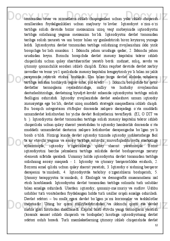 tomonidan   tovar   va   xizmatlarni   ishlab   chiqarganlari   uchun   yoki   ishlab   chiqarish
omillaridan   foydalganliklari   uchun   majburiy   to`lovlar.   Iqtisodiyot   o`zini-o`zi
tartibga   solish   davrida   bozor   mexanizmi   uzoq   vaqt   mobayinida   iqtisodiyotni
tartibga   solishning   yagona   mexanizm   bo`ldi.   Iqtisodiyotni   davlat   tomonidan
taribga   solish   zarurati   va   uni   bozor   bilan   uy`gunlashtirish   biroz   keyinroq   yuzaga
keldi.   Iqtisodiyotni   davlat   tomonidan   tartibga   solishning   rivojlanishini   ikki   yirik
bosqichga   bo`lish   mumkin:   1.   Ikkinchi   jahon   urushiga   qadar;   2.   Ikkinchi   jahon
urushidan   keyin.   Birinchi   bosqichda   davlat   xususiy   kapitalni   takror   ishlab
chiqarilishi   uchun   qulay   shartsharoitlar   yaratib   berdi:   mehnat,   soliq,   savdo   va
ijtimoiy   qonunchilik   asoslari   ishlab   chiqildi.   Erkin   raqobat   davrida   davlat   xarbiy
zavodlar va temir yo`l qurilishida xususiy kapitalni kengaytirish yo`li bilan xo`jalik
jarayonida   ishtirok   etishni   boshladi.   Shu   bilan   birga   davlat   alohida   sohalarni
tartibga solishni boshlaydi (agrar soha, pul-kredit …). Ikkinchi bosqichda bir qator
davlatlar   tarmoqlarni   rejalashtirishga,   milliy   va   hududiy   rivojlanishni
dasturlashtirishga,   davlatning   byudjet-kredit   sohasida   iqtisodiyotni   tartibga   solish
faolligini   oshirishdi.   Iqtisodiy   rivojlanishda   davlat   aralashuvi   umum   iqtisodiy
xususiyatga   ega   bo`lib,  davlat   uzoq   muddatli   strategik   maqsadlarni   ishlab   chiqdi.
Bu   bosqich   integratsion   ittifoqlar   doirasida   xalqaro   darajadagi   o`rta   muddatli
umumdavlat   kelishuvlari   bo`yicha   davlat   faoliyatlarini   tavsiflaydi.   (EI,   O`IXT   va
b. ). Iqtisodiyotni  davlat  tomonidan tartibga solish  xususiy  kapitalni  takror  ishlab
chiqarilishi uchun qulay sharoit yaratishdan to iqtisodiy hamkorlik doirasida o`rta
muddatli   umumdavlat   dasturini   xalqaro   kelishuvlar   darajasigacha   bo`lgan   yo`li
bosib   o`tildi.   Hozirgi   kunda   davlat   iqtisodiy   tizimda   iqtisodiy   indikatorlarga   faol
ta`sir   etuvchi   yagona   va   asosiy   tartibga   soluvchi,   muvofiqlashtiruvchi   markaziga
aylanmoqda,   iqtisodiy   o`zgarishlarga   qulay   sharoit   yaratmoqda.   Bozor
iqtisodiyotini   barcha   jabxalarni   tartibga   solishda   davlat   boshqaruviga   zaruriy
elementi   sifatida   qaraladi.   Umumiy   holda   iqtisodiyotni   davlat   tomonidan   tartibga
solishning   asosiy   maqsadi   -   1.   Iqtisodiy   va   ijtimoiy   barqarorlikka   erishish;   2.
Bozorni amal qilishi uchun qulay sharoit yaratish; 3. Iqtisodiy o`sishning barqaror
darajasini   ta`minlash;   4.   Iqtisodiyotda   tarkibiy   o`zgarishlarni   boshqarish;   5.
Ijtimoiy   taraqqiyotni   ta`minlash;   6.   Ekologik   va   demografik   muammolarni   xal
etish   hisoblanadi.   Iqtisodiyotni   davlat   tomonidan   tartibga   solinishi   turli   uslublar
bilan   amalga   oshiriladi.   Ulardan:   iqtisodiy,   qonuniy-ma`muriy   va   sudlov.   Ushbu
uslublar turli vositalardan foydalangan holda turli usullar orqali amalga oshiriladi.
Davlat   sektori   –   bu   mulk   egasi   davlat   bo`lgan   ja`mi   korxonalar   va   tashkilotlar
majmuidir.   Uning   bir   qismi   milliylashtirishdan   va   ikkinchi   qismi   esa   davlat
mabla`glari hisobidan shakllanadi. Kapital talab etuvchi yangi tarmoqlarni yaratish
(kosmik   sanoat   ishlab   chiqarish   va   boshqalar)   hisobiga   iqtisodiyotning   davlat
sektori   oshib   boradi.   Turli   mamlakatlarning   ijtimoiy   ishlab   chiqarishida   davlat
12 