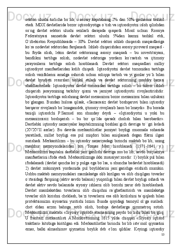 sektori   ulushi   turlicha  bo`lib,  u   asosiy   kapitalning   2%   dan   50%   gachasini   tashkil
etadi. MDX davlatlarida bozor iqtisodiyotiga o`tish va iqtisodiyotni isloh qilishdan
so`ng   davlat   sektori   ulushi   sezilarli   darajada   qisqardi.   Misol   uchun:   Rossiya
Federatsiyasi   sanoatida   davlat   sektori   ulushi   5%dan   kamni   tashkil   etdi,
O`zbekiston   Respublikasida   –   30%.   Davlat   sektori   ishlab   chiqarish   maqsadlariga
ko`ra nodavlat sektoridan farqlanadi. Ishlab chiqarishdan asosiy pirovard maqsad -
bu   foyda   olish,   lekin   davlat   sektorining   asosiy   maqsadi   –   bu   investitsiyani,
bandlikni   tartibga   solish,   nodavlat   sektoriga   yordam   ko`rsatish   va   ijtimoiy
jarayonlarni   tartibga   solish   hisoblanadi.   Davlat   sektori   maqsadlari   milliy
iqtisodiyot   manfaatlaridan   kelib   chiqadi.   Iqtisodiyotni   davlat   tomonidan   tartibga
solish   vazifalarini   amalga   oshirish   uchun   soliqqa   tartish   va   yi`gimlar   yo`li   bilan
davlat   byudjeti   resurslari   tashkil   etiladi   va   davlat   sektorining   moddiy   bazasi
shakllantiriladi.   Iqtisodiyotni   davlat   tomonidan   tartibga   solish   –   bu   takror   ishlab
chiqarish   jarayonining   tarkibiy   qismi   va   jamiyat   iqtisodiyotii   rivojlantirishdir.
Iqtisodiyotni tartibga solishning davlat mexanizmi bozor mexanizmi bilan uzluksiz
bo`glangan.   Bundan   hulosa   qilsak,   «Samarasiz   davlat   boshqaruvi   bilan   iqtisodiy
barqaror rivojlanib bo`lmaganidek, ijtimoiy rivojlanib ham bo`lmaydi». Bu borada
taniqli   iqtisodchi   P.Samuel   son   shunday   deydi   –   «Iqtisodiyotni   u   yoki   bu
mexanizmisiz   boshqarish   –   bu   bir   qo`lda   qarsak   cholish   bilan   barobardir».
Dastlabki   iqtisodiy  nazariyalar   kapitalizmning boshlan`gich  davriga  to``gri   keladi
(XVXVII   asrlar).   Bu   davrda   merkantilistlar   jamiyat   boyligi   muomala   sohasida
yaratiladi,   millat   boyligi   esa   pul   miqdori   bilan   aniqlanadi   degan   fikrni   ilgari
surishadi. Merkantilizm  – bu iqtisodiy nazariyadagi birinchi maktab bo`lib, uning
mashhur   namoyondalaridan   biri   Tomas   Men   hisoblanadi   (1571-1641   y.).
Merkantilizm kapitalni dastlabki jam`garilishi davriga xos bo`lib, savdo burjuaziya
manfaatlarini ifoda etadi. Merkantilizmga ikki xususiyat xosdir: 1) boylik pul bilan
ifodalanadi (davlat qancha ko`p pulga ega bo`lsa, u shuncha badavlat hisoblanadi)
2)   davlat   xokimiyati   yordamida   pul   boyliklarini   jam`garishga   erishish   mumkin.
Ushbu maktab namoyondalari mamlakatga olib kirilgan va olib chiqilgan tovarlar
o`rtasidagi farqning (aktiv savdo balansi) yuqoriligi bilan davlat boyligi oshadi va
davlat   aktiv   savdo   balansida   siyosiy   ishlarni   olib   borishi   zarur   deb   hisoblashadi.
Davlat   mamlakatdan   tovarlarni   olib   chiqishni   ra`gbatlantirish   va   mamlakatga
tovarlar olib kirishni  cheklash, ba`zi  tovarlarni esa olib kirilishini ta`qiqlash bilan
protektsionizm   siyosatini   yuritishi   lozim.   Bunda   quyidagi   tamoyil   ol`ga   suriladi:
chet   eldan   arzon   bahoga   sotib   olish,   boshqa   davlatlarga   qimmatroq   sotish.
Merkantilizm maktabi «Siyosiy iqtisod» atamasining paydo bo`lishi bilan bo`gliq.
U   frantsuz   merkantilisti   A.Monkrettonning   1615   yilda   chiqqan   «Siyosiy   iqtisod
traktlari» kitobiga kiritilgan edi. Merkantilistlar  birinchi  bo`lib iste`mol qiymatini
emas,   balki   almashinuv   qiymatini   boylik   deb   e`lon   qildilar.   Keyingi   iqtisodiy
13 