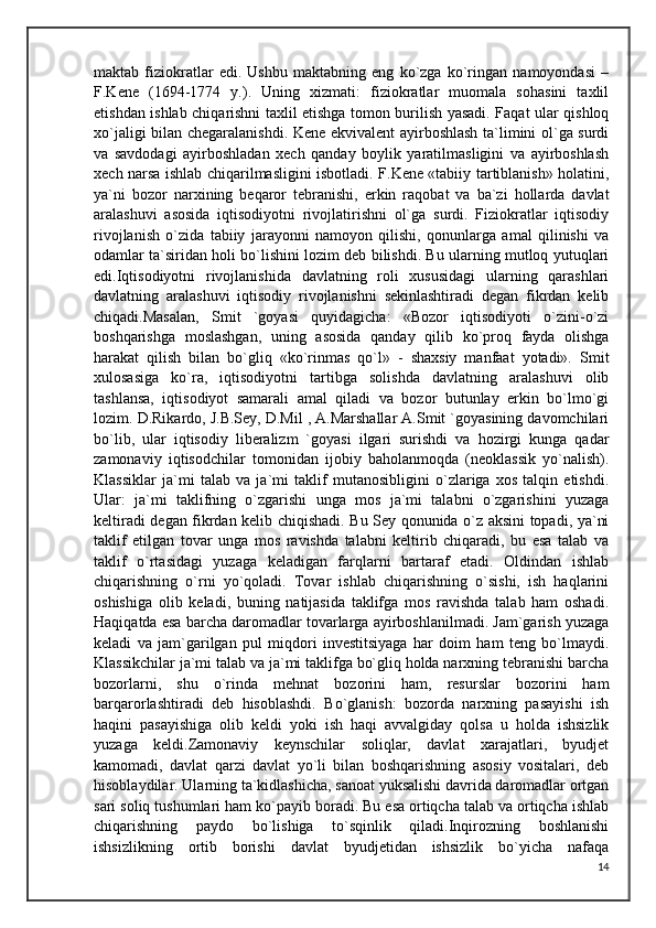 maktab   fiziokratlar   edi.   Ushbu   maktabning   eng   ko`zga   ko`ringan   namoyondasi   –
F.Kene   (1694-1774   y.).   Uning   xizmati:   fiziokratlar   muomala   sohasini   taxlil
etishdan ishlab chiqarishni taxlil etishga tomon burilish yasadi. Faqat ular qishloq
xo`jaligi bilan chegaralanishdi. Kene ekvivalent ayirboshlash ta`limini ol`ga surdi
va   savdodagi   ayirboshladan   xech   qanday   boylik   yaratilmasligini   va   ayirboshlash
xech narsa ishlab chiqarilmasligini isbotladi. F.Kene «tabiiy tartiblanish» holatini,
ya`ni   bozor   narxining   beqaror   tebranishi,   erkin   raqobat   va   ba`zi   hollarda   davlat
aralashuvi   asosida   iqtisodiyotni   rivojlatirishni   ol`ga   surdi.   Fiziokratlar   iqtisodiy
rivojlanish   o`zida   tabiiy   jarayonni   namoyon   qilishi,   qonunlarga   amal   qilinishi   va
odamlar ta`siridan holi bo`lishini lozim deb bilishdi. Bu ularning mutloq yutuqlari
edi.Iqtisodiyotni   rivojlanishida   davlatning   roli   xususidagi   ularning   qarashlari
davlatning   aralashuvi   iqtisodiy   rivojlanishni   sekinlashtiradi   degan   fikrdan   kelib
chiqadi.Masalan,   Smit   `goyasi   quyidagicha:   «Bozor   iqtisodiyoti   o`zini-o`zi
boshqarishga   moslashgan,   uning   asosida   qanday   qilib   ko`proq   fayda   olishga
harakat   qilish   bilan   bo`gliq   «ko`rinmas   qo`l»   -   shaxsiy   manfaat   yotadi».   Smit
xulosasiga   ko`ra,   iqtisodiyotni   tartibga   solishda   davlatning   aralashuvi   olib
tashlansa,   iqtisodiyot   samarali   amal   qiladi   va   bozor   butunlay   erkin   bo`lmo`gi
lozim. D.Rikardo, J.B.Sey, D.Mil , A.Marshallar A.Smit `goyasining davomchilari
bo`lib,   ular   iqtisodiy   liberalizm   `goyasi   ilgari   surishdi   va   hozirgi   kunga   qadar
zamonaviy   iqtisodchilar   tomonidan   ijobiy   baholanmoqda   (neoklassik   yo`nalish).
Klassiklar   ja`mi   talab   va   ja`mi   taklif   mutanosibligini   o`zlariga   xos   talqin   etishdi.
Ular:   ja`mi   taklifning   o`zgarishi   unga   mos   ja`mi   talabni   o`zgarishini   yuzaga
keltiradi degan fikrdan kelib chiqishadi. Bu Sey qonunida o`z aksini topadi, ya`ni
taklif   etilgan   tovar   unga   mos   ravishda   talabni   keltirib   chiqaradi,   bu   esa   talab   va
taklif   o`rtasidagi   yuzaga   keladigan   farqlarni   bartaraf   etadi.   Oldindan   ishlab
chiqarishning   o`rni   yo`qoladi.   Tovar   ishlab   chiqarishning   o`sishi,   ish   haqlarini
oshishiga   olib   keladi,   buning   natijasida   taklifga   mos   ravishda   talab   ham   oshadi.
Haqiqatda esa barcha daromadlar tovarlarga ayirboshlanilmadi. Jam`garish yuzaga
keladi   va   jam`garilgan   pul   miqdori   investitsiyaga   har   doim   ham   teng   bo`lmaydi.
Klassikchilar ja`mi talab va ja`mi taklifga bo`gliq holda narxning tebranishi barcha
bozorlarni,   shu   o`rinda   mehnat   bozorini   ham,   resurslar   bozorini   ham
barqarorlashtiradi   deb   hisoblashdi.   Bo`glanish:   bozorda   narxning   pasayishi   ish
haqini   pasayishiga   olib   keldi   yoki   ish   haqi   avvalgiday   qolsa   u   holda   ishsizlik
yuzaga   keldi.Zamonaviy   keynschilar   soliqlar,   davlat   xarajatlari,   byudjet
kamomadi,   davlat   qarzi   davlat   yo`li   bilan   boshqarishning   asosiy   vositalari,   deb
hisoblaydilar. Ularning ta`kidlashicha, sanoat yuksalishi davrida daromadlar ortgan
sari soliq tushumlari ham ko`payib boradi. Bu esa ortiqcha talab va ortiqcha ishlab
chiqarishning   paydo   bo`lishiga   to`sqinlik   qiladi.Inqirozning   boshlanishi
ishsizlikning   ortib   borishi   davlat   byudjetidan   ishsizlik   bo`yicha   nafaqa
14 