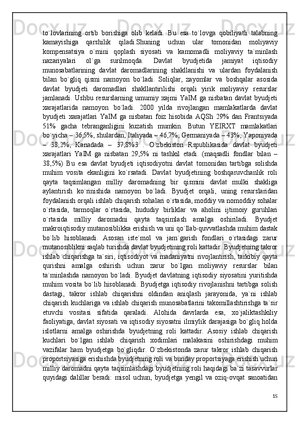 to`lovlarining   ortib   borishiga   olib   keladi.   Bu   esa   to`lovga   qobiliyatli   talabning
kamayishiga   qarshilik   qiladi.Shuning   uchun   ular   tomonidan   moliyaviy
kompensatsiya   o`rnini   qoplash   siyosati   va   kamomadli   moliyaviy   ta`minlash
nazariyalari   ol`ga   surilmoqda.   Davlat   byudjetida   jamiyat   iqtisodiy
munosabatlarining   davlat   daromadlarining   shakllanishi   va   ulardan   foydalanish
bilan   bo`gliq   qismi   namoyon   bo`ladi.   Soliqlar,   zayomlar   va   boshqalar   asosida
davlat   byudjeti   daromadlari   shakllantirilishi   orqali   yirik   moliyaviy   resurslar
jamlanadi.   Ushbu   resurslarning   umumiy   xajmi   YaIM   ga   nisbatan   davlat   byudjeti
xarajatlarida   namoyon   bo`ladi.   2000   yilda   rivojlangan   mamlakatlarda   davlat
byudjeti   xarajatlari   YaIM   ga   nisbatan   foiz   hisobida   AQSh   29%   dan   Frantsiyada
51%   gacha   tebranganligini   kuzatish   mumkin.   Butun   YEIRXT   mamlakatlari
bo`yicha – 36,5%, shulardan, Italiyada – 46,7%, Germaniyada – 43%, Yaponiyada
–   38,2%,   Kanadada   –   37,8%3   .   O`zbekiston   Rspublikasida   davlat   byudjeti
xarajatlari   YaIM   ga   nisbatan   29,5%   ni   tashkil   etadi.   (maqsadli   fondlar   bilan   –
38,5%)   Bu   esa   davlat   byudjeti   iqtisodiyotni   davlat   tomonidan   tartibga   solishda
muhim   vosita   ekanligini   ko`rsatadi.   Davlat   byudjetining   boshqaruvchanlik   roli
qayta   taqsimlangan   milliy   daromadning   bir   qismini   davlat   mulki   shakliga
aylantirish   ko`rinishida   namoyon   bo`ladi.   Byudjet   orqali,   uning   resurslaridan
foydalanish orqali ishlab chiqarish sohalari o`rtasida, moddiy va nomoddiy sohalar
o`rtasida,   tarmoqlar   o`rtasida,   hududiy   birliklar   va   aholini   ijtimoiy   guruhlari
o`rtasida   milliy   daromadni   qayta   taqsimlash   amalga   oshiriladi.   Byudjet
makroiqtisodiy mutanosiblikka erishish va uni qo`llab-quvvatlashda muhim dastak
bo`lib   hisoblanadi.   Asosan   iste`mol   va   jam`garish   fondlari   o`rtasidagi   zarur
mutanosiblikni saqlab turishda davlat byudjetining roli kattadir. Byudjetning takror
ishlab   chiqarishga   ta`siri,   iqtisodiyot   va   madaniyatni   rivojlantirish,   tarkibiy   qayta
qurishni   amalga   oshirish   uchun   zarur   bo`lgan   moliyaviy   resurslar   bilan
ta`minlashda   namoyon   bo`ladi.   Byudjet   davlatning   iqtisodiy   siyosatini   yuritishda
muhim   vosita  bo`lib  hisoblanadi.  Byudjetga   iqtisodiy   rivojlanishni   tartibga  solish
dastagi,   takror   ishlab   chiqarishni   oldindan   aniqlash   jarayonida,   ya`ni   ishlab
chiqarish kuchlariga va ishlab chiqarish munosabatlarini takomillashtirishga ta`sir
etuvchi   vositasi   sifatida   qaraladi.   Alohida   davrlarda   esa,   xo`jaliktashkiliy
faoliyatiga, davlat siyosati  va iqtisodiy siyosatni  ilmiylik darajasiga bo`gliq holda
islotlarni   amalga   oshirishda   byudjetning   roli   kattadir.   Asosiy   ishlab   chiqarish
kuchlari   bo`lgan   ishlab   chiqarish   xodimlari   malakasini   oshirishdagi   muhim
vazifalar   ham   byudjetga   bo`gliqdir.   O`zbekistonda   zarur   takror   ishlab   chiqarish
proportsiyasiga erishishda byudjetning roli va bunday proportsiyaga erishish uchun
milliy daromadni qayta taqsimlashdagi byudjetning roli haqidagi ba`zi tasavvurlar
quyidagi   dalillar   beradi:   misol   uchun,   byudjetga   yengil   va   oziq-ovqat   sanoatidan
15 