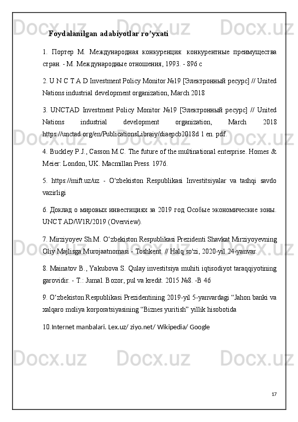    Foydalanilgan   adabiyotlar   ro ’ yxati
1.   Портер   М.   Международная   конкуренция:   конкурентные   преимущества
стран. - М. Международные отношения, 1993. - 896 с
2. U N C T A D Investment Policy Monitor №19 [Электронный ресурс] // United
Nations industrial development organization, March 2018 
3.   UNCTAD   Investment   Policy   Monitor   №19   [Электронный   ресурс]   //   United
Nations   industrial   development   organization,   March   2018
https://unctad.org/en/PublicationsLibraiy/diaepcb2018d 1 en. pdf.
4. Buckley P.J., Casson M.C. The future of the multinational enterprise. Homes &
Meier: London, UK. Macmillan Press. 1976.
5.   https://mift.uz/uz   -   O‘zbekiston   Respublikasi   Investitsiyalar   va   tashqi   savdo
vazirligi
6.   Доклад о мировых инвестициях за 2019 год Особые  экономические  зоны.
UNCT   AD / W 1 R /2019 ( Overview ).
7.  Mirziyoyev   Sh . M . O‘ zbekiston   Respublikasi   Prezidenti   Shavkat   Mirziyoyevning
Oliy   Majlisga   Murojaatnomasi  -  Toshkent . //  Halq   so ' zi , 2020- yil  24- yanvar .
8. Mainatov B., Yakubova S. Qulay investitsiya muhiti iqtisodiyot taraqqiyotining
garovidir. - Т.: Jumal. Bozor, pul va kredit. 2015 №8. -B 46
9. O‘zbekiston Respublikasi Prezidentining 2019-yil 5-yanvardagi “Jahon banki va
xalqaro moliya korporatsiyasining “Biznes yuritish” yillik hisobotida
10. Internet manbalari. Lex.uz/ ziyo.net/ Wikipedia/ Google
17 