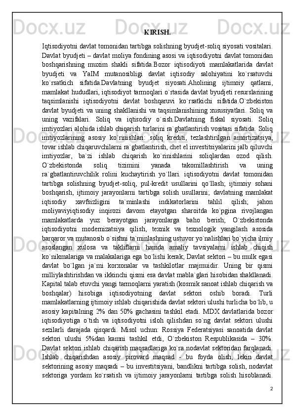 KIRISH.
Iqtisodiyotni davlat tomonidan tartibga solishning byudjet-soliq siyosati vositalari.
Davlat byudjeti – davlat moliya fondining asosi va iqtisodiyotni davlat tomonidan
boshqarishning   muxim   shakli   sifatida.Bozor   iqtisodiyoti   mamlakatlarida   davlat
byudjeti   va   YaIM   mutanosibligi   davlat   iqtisodiy   salohiyatini   ko`rsatuvchi
ko`rsatkich   sifatida.Davlatning   byudjet   siyosati.Aholining   ijtimoiy   qatlami,
mamlakat hududlari, iqtisodiyot tarmoqlari o`rtasida davlat byudjeti resurslarining
taqsimlanishi   iqtisodiyotni   davlat   boshqaruvi   ko`rsatkichi   sifatida.O`zbekiston
davlat   byudjeti   va  uning  shakllanishi   va  taqsimlanishining   xususiyatlari.  Soliq  va
uning   vazifalari.   Soliq   va   iqtisodiy   o`sish.Davlatning   fiskal   siyosati.   Soliq
imtiyozlari alohida ishlab chiqarish turlarini ra`gbatlantirish vositasi sifatida. Soliq
imtiyozlarining   asosiy   ko`rinishlari:   soliq   krediti,   tezlashtirilgan   amortizatsiya,
tovar ishlab chiqaruvchilarni ra`gbatlantirish, chet el investitsiyalarini jalb qiluvchi
imtiyozlar,   ba`zi   ishlab   chiqarish   ko`rinishlarini   soliqlardan   ozod   qilish.
O`zbekistonda   soliq   tizimini   yanada   takomillashtirish   va   uning
ra`gbatlantiruvchilik   rolini   kuchaytirish   yo`llari.   iqtisodiyotni   davlat   tomonidan
tartibga   solishning   byudjet-soliq,   pul-kredit   usullarini   qo`llash;   ijtimoiy   sohani
boshqarish,   ijtimoiy   jarayonlarni   tartibga   solish   usullarini;   davlatning   mamlakat
iqtisodiy   xavfsizligini   ta`minlashi   indikatorlarini   tahlil   qilish;   jahon
moliyaviyiqtisodiy   inqirozi   davom   etayotgan   sharoitda   ko`pgina   rivojlangan
mamlakatlarda   yuz   berayotgan   jarayonlarga   baho   berish;   O`zbekistonda
iqtisodiyotni   modernizatsiya   qilish,   texnik   va   texnologik   yangilash   asosida
barqaror va mutanosib o`sishni ta`minlashning ustuvor yo`nalishlari bo`yicha ilmiy
asoslangan   xulosa   va   takliflarni   hamda   amaliy   tavsiyalarni   ishlab   chiqish
ko`nikmalariga va malakalariga ega bo`lishi kerak; Davlat sektori – bu mulk egasi
davlat   bo`lgan   ja`mi   korxonalar   va   tashkilotlar   majmuidir.   Uning   bir   qismi
milliylashtirishdan va ikkinchi qismi esa davlat mabla`glari hisobidan shakllanadi.
Kapital talab etuvchi yangi tarmoqlarni yaratish (kosmik sanoat ishlab chiqarish va
boshqalar)   hisobiga   iqtisodiyotning   davlat   sektori   oshib   boradi.   Turli
mamlakatlarning ijtimoiy ishlab chiqarishida davlat sektori ulushi turlicha bo`lib, u
asosiy   kapitalning   2%   dan   50%   gachasini   tashkil   etadi.   MDX   davlatlarida   bozor
iqtisodiyotiga   o`tish   va   iqtisodiyotni   isloh   qilishdan   so`ng   davlat   sektori   ulushi
sezilarli   darajada   qisqardi.   Misol   uchun:   Rossiya   Federatsiyasi   sanoatida   davlat
sektori   ulushi   5%dan   kamni   tashkil   etdi,   O`zbekiston   Respublikasida   –   30%.
Davlat sektori ishlab chiqarish maqsadlariga ko`ra nodavlat sektoridan farqlanadi.
Ishlab   chiqarishdan   asosiy   pirovard   maqsad   -   bu   foyda   olish,   lekin   davlat
sektorining asosiy  maqsadi  – bu investitsiyani, bandlikni  tartibga solish, nodavlat
sektoriga   yordam   ko`rsatish   va   ijtimoiy   jarayonlarni   tartibga   solish   hisoblanadi.
2 