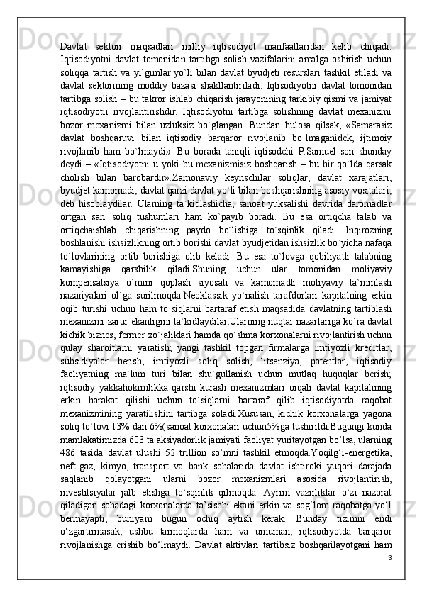 Davlat   sektori   maqsadlari   milliy   iqtisodiyot   manfaatlaridan   kelib   chiqadi.
Iqtisodiyotni   davlat   tomonidan   tartibga   solish   vazifalarini   amalga   oshirish   uchun
soliqqa  tartish  va  yi`gimlar  yo`li  bilan  davlat   byudjeti   resurslari  tashkil  etiladi   va
davlat   sektorining   moddiy   bazasi   shakllantiriladi.   Iqtisodiyotni   davlat   tomonidan
tartibga solish – bu takror ishlab chiqarish jarayonining tarkibiy qismi va jamiyat
iqtisodiyotii   rivojlantirishdir.   Iqtisodiyotni   tartibga   solishning   davlat   mexanizmi
bozor   mexanizmi   bilan   uzluksiz   bo`glangan.   Bundan   hulosa   qilsak,   «Samarasiz
davlat   boshqaruvi   bilan   iqtisodiy   barqaror   rivojlanib   bo`lmaganidek,   ijtimoiy
rivojlanib   ham   bo`lmaydi».   Bu   borada   taniqli   iqtisodchi   P.Samuel   son   shunday
deydi – «Iqtisodiyotni  u yoki  bu mexanizmisiz  boshqarish – bu bir  qo`lda qarsak
cholish   bilan   barobardir».Zamonaviy   keynschilar   soliqlar,   davlat   xarajatlari,
byudjet kamomadi, davlat qarzi davlat yo`li bilan boshqarishning asosiy vositalari,
deb   hisoblaydilar.   Ularning   ta`kidlashicha,   sanoat   yuksalishi   davrida   daromadlar
ortgan   sari   soliq   tushumlari   ham   ko`payib   boradi.   Bu   esa   ortiqcha   talab   va
ortiqchaishlab   chiqarishning   paydo   bo`lishiga   to`sqinlik   qiladi.   Inqirozning
boshlanishi ishsizlikning ortib borishi davlat byudjetidan ishsizlik bo`yicha nafaqa
to`lovlarining   ortib   borishiga   olib   keladi.   Bu   esa   to`lovga   qobiliyatli   talabning
kamayishiga   qarshilik   qiladi.Shuning   uchun   ular   tomonidan   moliyaviy
kompensatsiya   o`rnini   qoplash   siyosati   va   kamomadli   moliyaviy   ta`minlash
nazariyalari   ol`ga   surilmoqda.Neoklassik   yo`nalish   tarafdorlari   kapitalning   erkin
oqib   turishi   uchun   ham   to`siqlarni   bartaraf   etish   maqsadida   davlatning   tartiblash
mexanizmi zarur ekanligini ta`kidlaydilar.Ularning nuqtai nazarlariga ko`ra davlat
kichik biznes, fermer xo`jaliklari hamda qo`shma korxonalarni rivojlantirish uchun
qulay   sharoitlarni   yaratish;   yangi   tashkil   topgan   firmalarga   imtiyozli   kreditlar,
subsidiyalar   berish,   imtiyozli   soliq   solish,   litsenziya,   patentlar,   iqtisodiy
faoliyatning   ma`lum   turi   bilan   shu`gullanish   uchun   mutlaq   huquqlar   berish;
iqtisodiy   yakkahokimlikka   qarshi   kurash   mexanizmlari   orqali   davlat   kapitalining
erkin   harakat   qilishi   uchun   to`siqlarni   bartaraf   qilib   iqtisodiyotda   raqobat
mexanizmining   yaratilishini   tartibga   soladi.Xususan,   kichik   korxonalarga   yagona
soliq to`lovi 13% dan 6%(sanoat korxonalari uchun5%ga tushirildi.Bugungi kunda
mamlakatimizda 603 ta aksiyadorlik jamiyati faoliyat yuritayotgan bo‘lsa, ularning
486   tasida   davlat   ulushi   52   trillion   so‘mni   tashkil   etmoqda.Yoqilg‘i-energetika,
neft-gaz,   kimyo,   transport   va   bank   sohalarida   davlat   ishtiroki   yuqori   darajada
saqlanib   qolayotgani   ularni   bozor   mexanizmlari   asosida   rivojlantirish,
investitsiyalar   jalb   etishga   to‘sqinlik   qilmoqda.   Ayrim   vazirliklar   o‘zi   nazorat
qiladigan   sohadagi   korxonalarda   ta’sischi   ekani   erkin   va   sog‘lom   raqobatga   yo‘l
bermayapti,   buniyam   bugun   ochiq   aytish   kerak.   Bunday   tizimni   endi
o‘zgartirmasak,   ushbu   tarmoqlarda   ham   va   umuman,   iqtisodiyotda   barqaror
rivojlanishga   erishib   bo‘lmaydi.   Davlat   aktivlari   tartibsiz   boshqarilayotgani   ham
3 