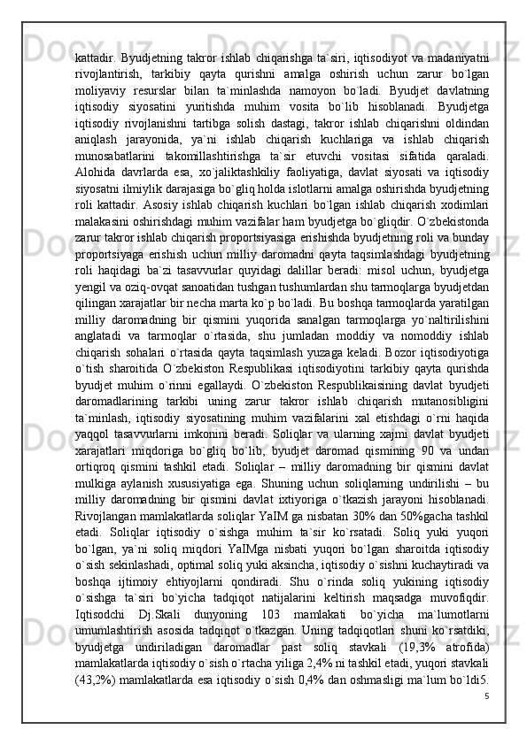 kattadir.   Byudjetning   takror   ishlab   chiqarishga   ta`siri,   iqtisodiyot   va   madaniyatni
rivojlantirish,   tarkibiy   qayta   qurishni   amalga   oshirish   uchun   zarur   bo`lgan
moliyaviy   resurslar   bilan   ta`minlashda   namoyon   bo`ladi.   Byudjet   davlatning
iqtisodiy   siyosatini   yuritishda   muhim   vosita   bo`lib   hisoblanadi.   Byudjetga
iqtisodiy   rivojlanishni   tartibga   solish   dastagi,   takror   ishlab   chiqarishni   oldindan
aniqlash   jarayonida,   ya`ni   ishlab   chiqarish   kuchlariga   va   ishlab   chiqarish
munosabatlarini   takomillashtirishga   ta`sir   etuvchi   vositasi   sifatida   qaraladi.
Alohida   davrlarda   esa,   xo`jaliktashkiliy   faoliyatiga,   davlat   siyosati   va   iqtisodiy
siyosatni ilmiylik darajasiga bo`gliq holda islotlarni amalga oshirishda byudjetning
roli   kattadir.   Asosiy   ishlab   chiqarish   kuchlari   bo`lgan   ishlab   chiqarish   xodimlari
malakasini oshirishdagi muhim vazifalar ham byudjetga bo`gliqdir. O`zbekistonda
zarur takror ishlab chiqarish proportsiyasiga erishishda byudjetning roli va bunday
proportsiyaga   erishish   uchun   milliy   daromadni   qayta   taqsimlashdagi   byudjetning
roli   haqidagi   ba`zi   tasavvurlar   quyidagi   dalillar   beradi:   misol   uchun,   byudjetga
yengil va oziq-ovqat sanoatidan tushgan tushumlardan shu tarmoqlarga byudjetdan
qilingan xarajatlar bir necha marta ko`p bo`ladi. Bu boshqa tarmoqlarda yaratilgan
milliy   daromadning   bir   qismini   yuqorida   sanalgan   tarmoqlarga   yo`naltirilishini
anglatadi   va   tarmoqlar   o`rtasida,   shu   jumladan   moddiy   va   nomoddiy   ishlab
chiqarish   sohalari   o`rtasida   qayta   taqsimlash   yuzaga   keladi.   Bozor   iqtisodiyotiga
o`tish   sharoitida   O`zbekiston   Respublikasi   iqtisodiyotini   tarkibiy   qayta   qurishda
byudjet   muhim   o`rinni   egallaydi.   O`zbekiston   Respublikaisining   davlat   byudjeti
daromadlarining   tarkibi   uning   zarur   takror   ishlab   chiqarish   mutanosibligini
ta`minlash,   iqtisodiy   siyosatining   muhim   vazifalarini   xal   etishdagi   o`rni   haqida
yaqqol   tasavvurlarni   imkonini   beradi.   Soliqlar   va   ularning   xajmi   davlat   byudjeti
xarajatlari   miqdoriga   bo`gliq   bo`lib,   byudjet   daromad   qismining   90   va   undan
ortiqroq   qismini   tashkil   etadi.   Soliqlar   –   milliy   daromadning   bir   qismini   davlat
mulkiga   aylanish   xususiyatiga   ega.   Shuning   uchun   soliqlarning   undirilishi   –   bu
milliy   daromadning   bir   qismini   davlat   ixtiyoriga   o`tkazish   jarayoni   hisoblanadi.
Rivojlangan mamlakatlarda soliqlar YaIM ga nisbatan 30% dan 50%gacha tashkil
etadi.   Soliqlar   iqtisodiy   o`sishga   muhim   ta`sir   ko`rsatadi.   Soliq   yuki   yuqori
bo`lgan,   ya`ni   soliq   miqdori   YaIMga   nisbati   yuqori   bo`lgan   sharoitda   iqtisodiy
o`sish sekinlashadi, optimal soliq yuki aksincha, iqtisodiy o`sishni kuchaytiradi va
boshqa   ijtimoiy   ehtiyojlarni   qondiradi.   Shu   o`rinda   soliq   yukining   iqtisodiy
o`sishga   ta`siri   bo`yicha   tadqiqot   natijalarini   keltirish   maqsadga   muvofiqdir.
Iqtisodchi   Dj.Skali   dunyoning   103   mamlakati   bo`yicha   ma`lumotlarni
umumlashtirish   asosida   tadqiqot   o`tkazgan.   Uning   tadqiqotlari   shuni   ko`rsatdiki,
byudjetga   undiriladigan   daromadlar   past   soliq   stavkali   (19,3%   atrofida)
mamlakatlarda iqtisodiy o`sish o`rtacha yiliga 2,4% ni tashkil etadi, yuqori stavkali
(43,2%) mamlakatlarda esa iqtisodiy o`sish 0,4% dan oshmasligi ma`lum bo`ldi5.
5 