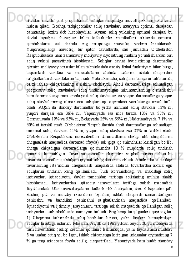 Bundan   muallif   past   proportsional   soliqlar   maqsadga   muvofiq   ekanligi   xususida
hulosa   qiladi.   Boshqa   tadqiqotchilar   soliq   stavkalari   muayyan   optimal   darajadan
oshmasligi   lozim   deb   hisoblaydilar.   Aynan   soliq   yukining   optimal   darajasi   bu
davlat   byudjeti   ehtiyojlari   bilan   tadbirkorlar   manfaatlari   o`rtasida   qarama-
qarshiliklarni   xal   etishda   eng   maqsadga   muvofiq   yechim   hisoblanadi.
Yuqoridagilarga   muvofiq,   bir   qator   davlatlarda,   shu   jumladan   O`zbekiston
Respublikasida ham zamonaviy moliyaviy siyosatning muhim yo`nalishlardan biri
soliq   yukini   pasaytirish   hisoblanadi.   Soliqlar   davlat   byudjetining   daromadlar
qismini moliyaviy resurslar bilan ta`minlashda asosiy fiskal funktsiyasi bilan birga,
taqsimlash   vazifasi   va   maxsulotlarni   alohida   turlarini   ishlab   chiqarishni
ra`gbatlantirish vazifalarini bajaradi. Yoki aksincha, soliqlarni barqaror tutib turish,
ba`zi   ishlab   chiqarishning   o`sishini   cheklaydi.   Aholi   daromadlariga   solinadigan
progressiv   soliq   stavkalari,   soliq   undirilmaydigan   minimumlarning   o`rnatilishi,
kam daromadlarga mos tarzda past soliq stavkalari va yuqori daromadlarga yuqori
soliq   stavkalarining   o`rnatilishi   soliqlarning   taqsimlash   vazifalariga   misol   bo`la
oladi.   AQSh   da   shaxsiy   daromadlar   bo`yicha   minimal   soliq   stavkasi   12%   ni,
yuqori   darajasi   esa   36%   ni,   Yaponiyada   esa   mos   tarzda   10%   va   50%   ni,
Germaniyada 19% va 53% ni, Belgiyada 25% va 55% ni, Niderlandiyada 7,1% va
60% ni tashkil etadi. O`zbekiston Respublikasida aholi daromadlariga solinadigan
minimal   soliq   stavkasi   11%   ni,   yuqori   soliq   stavkasi   esa   22%   ni   tashkil   etadi.
O`zbekiston   Respublikasi   norezidentlari   daromadlarini   chetga   olib   chiqishlarini
chegaralash  maqsadida daromad (foyda)  soli`giga qo`shimchalar  kiritilgan bo`lib,
chetga   chiqadigan   daromadlarga   qo`shimcha   10   %   miqdorda   soliq   undirish
qonunda   ko`rsatilgan.   Tovar   va   xizmatlar   eksportini   ra`gbatlantirish   uchun   bu
tovar va xizmatlar qo`shilgan qiymat soli`gidan ozod etiladi. Aholini ba`zi turdagi
tovarlarning   iste`molini   chegaralash   maqsadida   alohida   tovarlardan   aktsiz   egri
soliqlarini   undirish   keng   qo`llaniladi.   Turli   ko`rinishdagi   va   shakldagi   soliq
imtiyozlari   iqtisodiyotni   davlat   tomonidan   tartibga   solishning   muhim   shakli
hisoblanadi.   Imtiyozlardan   iqtisodiy   jarayonlarni   tartibga   solish   maqsadida
foydalaniladi. Ular investitsiyalarni, tadbirkorlik faoliyatini, chet el kapitalini jalb
etishni,   pul   va   moddiy   resurslarni   tejashni,   ishlab   chiqarish   samaradorligini
oshirishni   va   bandlikni   oshirishni   ra`gbatlantirish   maqsadida   qo`llaniladi.
Iqtisodiyotni   va   ijtimoiy   jarayonlarni   tartibga   solish   maqsadida   qo`llanilgan   soliq
imtiyozlari   turli   shakllarda   namoyon   bo`ladi.   Eng   keng   tarqalganlari   quyidagilar:
1)   Chegirma   ko`rinishida   soliq   kreditlari   berish,   ya`ni   foydani   kamaytirilgan
soliqlar hisobiga oshirish. Masalan, AQSh da 1962 yildan buyon 20 yil mobaynida
turli investitsion (soliq) kreditlar qo`llanib kelinmoqda, ya`ni foydalanish muddati
8 va undan ortiq yil bo`lgan, ishlab chiqarishga kiritilgan uskunalar qiymatining 7
%   ga   teng   miqdorda   foyda   soli`gi   qisqartiriladi.   Yaponiyada   ham   huddi   shunday
6 