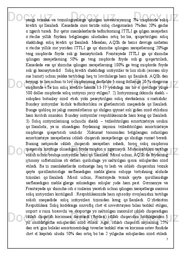 yangi   texnika   va   texnologiyalarga   qilingan   investitsiyaning   7%   miqdorida   soliq
krediti   qo`llaniladi.   Kanadada   mos   tarzda   soliq   chegirmalari   7%dan   20%   gacha
o`zgarib turadi. Bir qator mamlakatlarda tadbirkorning ITTLI ga qilgan xarajatlari
o`rtacha   yillik   foydani   belgilangan   ulushidan   ortiq   bo`lsa,   qisqartirilgan   soliq
shaklidagi   soliq   krediti   qo`llaniladi.   Masalan,   AQSh   da   bazis   davriga   nisbatan
o`rtacha   yillik   me`yoridan   ITTLI   ga   qo`shimcha   qilingan   xarajatlarning   20%ga
teng   miqdorda   foyda   soli`gi   kamaytiriladi.   Frantsiyada   ITTLI   ga   qo`shimcha
qilingan   xarajatlarning   50%   ga   teng   miqdorda   foyda   soli`gi   qisqartiriladi,
Kanadada   esa   qo`shimcha   qilingan   xarajatlarning   100%   ga   teng   miqdorda   foyda
soli`gi kamaytiradi6 . Soliq krediti shaklidagi  imtiyozlar ta`lim olish (asosan oliy
ma`lumot) uchun yakka tartibdagi haq to`lovchilarga ham qo`llaniladi. AQSh dan
keyingi ta`lim uchun to`lov miqdorining dastlabki 5 ming dollariga 20 % chegirma
miqdorida «Ta`lim soliq krediti» hamda 13-17 yoshdagi xar bir o`quvchiga yiliga
500 dollar miqdorda soliq imtiyozi joriy etilgan7. 2) Imtiyozning ikkinchi shakli –
soliqdan   butunlay   ozod   etish   yoki   pasaytirilgan   soliq   stavkalarini   o`rnatishdir.
Bunday   imtiyozlar   kichik   tadbirkorlikni   ra`gbatlantirish   maqsadida   qo`llaniladi.
Bunga qishloq xo`jaligi maxsulotlarini qo`shilgan qiymat soli`gidan ozod etilishini
ham   kiritish   mumkin.   Bunday   imtiyozlar   respublikamizda   ham   keng   qo`llaniladi.
3)   Soliq   imtiyozlarining   uchinchi   shakli   –   tezlashtirilgan   amortizatsiya   usulini
qo`llanilishi,   ya`ni   olinadigan   foydaning   xajmini   tezlashtirilgan   amortizatsiya
miqdoriga   qisqartirish   usulidir.   Xukumat   tomonidan   belgilangan   oshirilgan
amortizatsiya   xarajatlarini   ishlab   chiqarish   xarajatlariga   qo`shishga   ruxsat   beradi.
Buning   natijasida   ishlab   chiqarish   xarajatlari   oshadi,   biroq   soliq   miqdorini
qisqarishi hisobiga olinadigan foyda miqdori o`zgarmaydi. Mutanosiblikni tartibga
solish uchun boshqa imtiyozlar ham qo`llaniladi. Misol uchun, AQSh da foydaning
ijtimoiy   infratuzilma   ob`ektlari   qurilishiga   yo`naltirilgan   qismi   soliqlardan   ozod
etiladi.   Ba`zi   mamlakatlarda   mehnatga   haq   to`lash   va   ishlab   chiqarishni   texnik
qayta   qurollantirishga   sarflanadigan   mabla`glarni   soliqqa   tortishning   alohida
tizimlari   qo`llaniladi.   Misol   uchun,   Frantsiyada   texnik   qayta   qurollanishga
sarflanadigan   mabla`glarga   solinadigan   soliqlar   juda   ham   past.   Germaniya   va
Frantsiyada qo`shimcha ish o`rinlarini yaratish uchun qilingan xarajatlarga maxsus
soliq imtiyozlari kiritilgan8 . Respublikamizda ham iqtisodiy rivojlanishni tartibga
solish   maqsadida   soliq   imtiyozlari   tizimidan   keng   qo`llaniladi.   O`zbekiston
Respublikasi   Soliq   kodeksiga   muvofiq   chet   el   investitsiyasi   bilan   tashkil   etilgan,
import   o`rnini   bosuvchi   va   eksportga   yo`naltirilgan   maxsulot   ishlab   chiqaradigan
ishlab   chiqarish   korxonasi   daromadi   (foydasi)   ishlab   chiqarishni   boshlagandan   5
yil   muddatgacha   soliqlardan   ozod   etiladi.   Agar,   ishlab   chiqarish   xajmining   25%
dan orti`gini bolalar assortimentidagi tovarlar tashkil etsa va korxona ustav fondida
chet   el   kapitali   ulushi   50%   dan   ortiq   bo`lsa   2   yilgacha   soliqlardan   ozod   etiladi.
7 