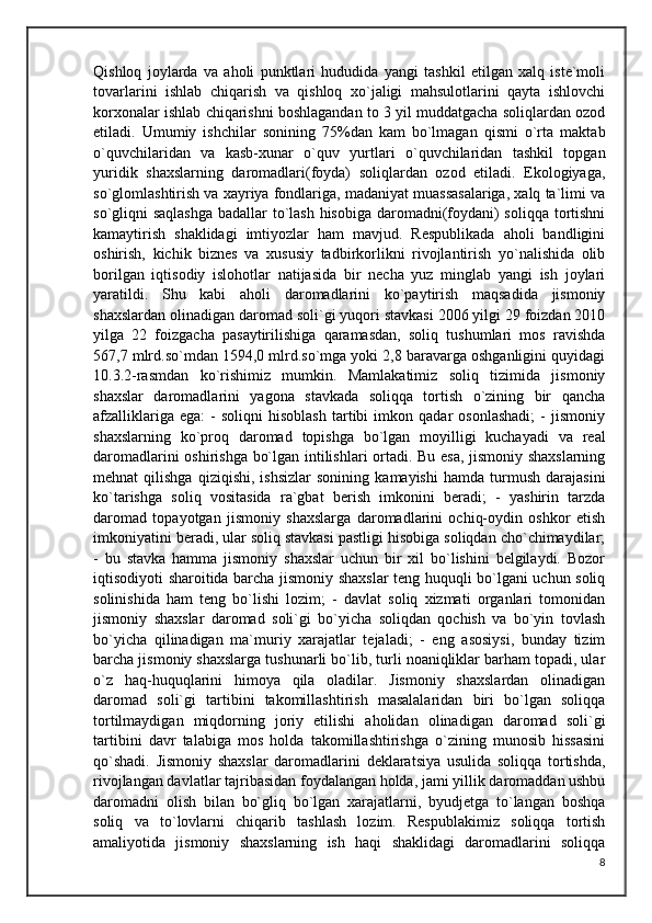 Qishloq   joylarda   va   aholi   punktlari   hududida   yangi   tashkil   etilgan   xalq   iste`moli
tovarlarini   ishlab   chiqarish   va   qishloq   xo`jaligi   mahsulotlarini   qayta   ishlovchi
korxonalar ishlab chiqarishni boshlagandan to 3 yil muddatgacha soliqlardan ozod
etiladi.   Umumiy   ishchilar   sonining   75%dan   kam   bo`lmagan   qismi   o`rta   maktab
o`quvchilaridan   va   kasb-xunar   o`quv   yurtlari   o`quvchilaridan   tashkil   topgan
yuridik   shaxslarning   daromadlari(foyda)   soliqlardan   ozod   etiladi.   Ekologiyaga,
so`glomlashtirish va xayriya fondlariga, madaniyat muassasalariga, xalq ta`limi va
so`gliqni saqlashga  badallar to`lash  hisobiga daromadni(foydani)  soliqqa tortishni
kamaytirish   shaklidagi   imtiyozlar   ham   mavjud.   Respublikada   aholi   bandligini
oshirish,   kichik   biznes   va   xususiy   tadbirkorlikni   rivojlantirish   yo`nalishida   olib
borilgan   iqtisodiy   islohotlar   natijasida   bir   necha   yuz   minglab   yangi   ish   joylari
yaratildi.   Shu   kabi   aholi   daromadlarini   ko`paytirish   maqsadida   jismoniy
shaxslardan olinadigan daromad soli`gi yuqori stavkasi 2006 yilgi 29 foizdan 2010
yilga   22   foizgacha   pasaytirilishiga   qaramasdan,   soliq   tushumlari   mos   ravishda
567,7 mlrd.so`mdan 1594,0 mlrd.so`mga yoki 2,8 baravarga oshganligini quyidagi
10.3.2-rasmdan   ko`rishimiz   mumkin.   Mamlakatimiz   soliq   tizimida   jismoniy
shaxslar   daromadlarini   yagona   stavkada   soliqqa   tortish   o`zining   bir   qancha
afzalliklariga   ega:   -   soliqni   hisoblash   tartibi   imkon  qadar   osonlashadi;   -   jismoniy
shaxslarning   ko`proq   daromad   topishga   bo`lgan   moyilligi   kuchayadi   va   real
daromadlarini oshirishga bo`lgan intilishlari ortadi. Bu esa, jismoniy shaxslarning
mehnat   qilishga   qiziqishi,   ishsizlar   sonining   kamayishi   hamda   turmush   darajasini
ko`tarishga   soliq   vositasida   ra`gbat   berish   imkonini   beradi;   -   yashirin   tarzda
daromad   topayotgan   jismoniy   shaxslarga   daromadlarini   ochiq-oydin   oshkor   etish
imkoniyatini beradi, ular soliq stavkasi pastligi hisobiga soliqdan cho`chimaydilar;
-   bu   stavka   hamma   jismoniy   shaxslar   uchun   bir   xil   bo`lishini   belgilaydi.   Bozor
iqtisodiyoti sharoitida barcha jismoniy shaxslar  teng huquqli bo`lgani uchun soliq
solinishida   ham   teng   bo`lishi   lozim;   -   davlat   soliq   xizmati   organlari   tomonidan
jismoniy   shaxslar   daromad   soli`gi   bo`yicha   soliqdan   qochish   va   bo`yin   tovlash
bo`yicha   qilinadigan   ma`muriy   xarajatlar   tejaladi;   -   eng   asosiysi,   bunday   tizim
barcha jismoniy shaxslarga tushunarli bo`lib, turli noaniqliklar barham topadi, ular
o`z   haq-huquqlarini   himoya   qila   oladilar.   Jismoniy   shaxslardan   olinadigan
daromad   soli`gi   tartibini   takomillashtirish   masalalaridan   biri   bo`lgan   soliqqa
tortilmaydigan   miqdorning   joriy   etilishi   aholidan   olinadigan   daromad   soli`gi
tartibini   davr   talabiga   mos   holda   takomillashtirishga   o`zining   munosib   hissasini
qo`shadi.   Jismoniy   shaxslar   daromadlarini   deklaratsiya   usulida   soliqqa   tortishda,
rivojlangan davlatlar tajribasidan foydalangan holda, jami yillik daromaddan ushbu
daromadni   olish   bilan   bo`gliq   bo`lgan   xarajatlarni,   byudjetga   to`langan   boshqa
soliq   va   to`lovlarni   chiqarib   tashlash   lozim.   Respublakimiz   soliqqa   tortish
amaliyotida   jismoniy   shaxslarning   ish   haqi   shaklidagi   daromadlarini   soliqqa
8 