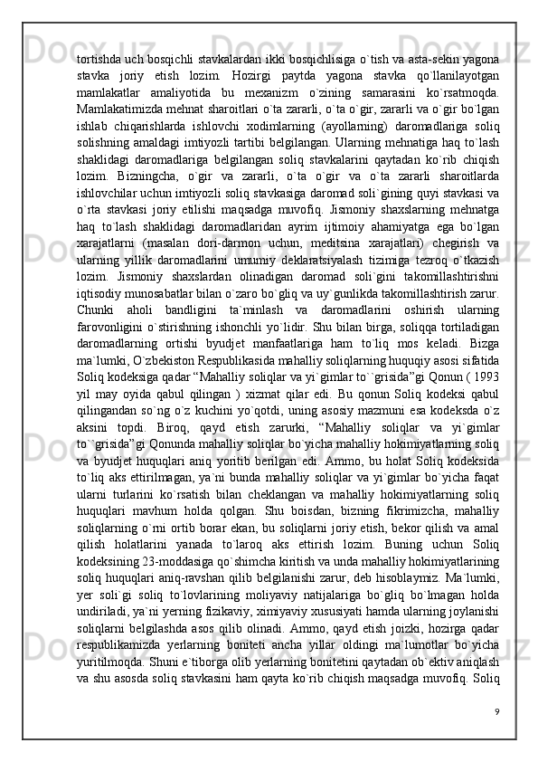 tortishda uch bosqichli stavkalardan ikki bosqichlisiga o`tish va asta-sekin yagona
stavka   joriy   etish   lozim.   Hozirgi   paytda   yagona   stavka   qo`llanilayotgan
mamlakatlar   amaliyotida   bu   mexanizm   o`zining   samarasini   ko`rsatmoqda.
Mamlakatimizda mehnat sharoitlari o`ta zararli, o`ta o`gir, zararli va o`gir bo`lgan
ishlab   chiqarishlarda   ishlovchi   xodimlarning   (ayollarning)   daromadlariga   soliq
solishning  amaldagi   imtiyozli   tartibi   belgilangan.  Ularning  mehnatiga  haq to`lash
shaklidagi   daromadlariga   belgilangan   soliq   stavkalarini   qaytadan   ko`rib   chiqish
lozim.   Bizningcha,   o`gir   va   zararli,   o`ta   o`gir   va   o`ta   zararli   sharoitlarda
ishlovchilar uchun imtiyozli soliq stavkasiga daromad soli`gining quyi stavkasi va
o`rta   stavkasi   joriy   etilishi   maqsadga   muvofiq.   Jismoniy   shaxslarning   mehnatga
haq   to`lash   shaklidagi   daromadlaridan   ayrim   ijtimoiy   ahamiyatga   ega   bo`lgan
xarajatlarni   (masalan   dori-darmon   uchun,   meditsina   xarajatlari)   chegirish   va
ularning   yillik   daromadlarini   umumiy   deklaratsiyalash   tizimiga   tezroq   o`tkazish
lozim.   Jismoniy   shaxslardan   olinadigan   daromad   soli`gini   takomillashtirishni
iqtisodiy munosabatlar bilan o`zaro bo`gliq va uy`gunlikda takomillashtirish zarur.
Chunki   aholi   bandligini   ta`minlash   va   daromadlarini   oshirish   ularning
farovonligini   o`stirishning   ishonchli  yo`lidir.  Shu  bilan  birga,  soliqqa   tortiladigan
daromadlarning   ortishi   byudjet   manfaatlariga   ham   to`liq   mos   keladi.   Bizga
ma`lumki, O`zbekiston Respublikasida mahalliy soliqlarning huquqiy asosi sifatida
Soliq kodeksiga qadar “Mahalliy soliqlar va yi`gimlar to``grisida”gi Qonun ( 1993
yil   may   oyida   qabul   qilingan   )   xizmat   qilar   edi.   Bu   qonun   Soliq   kodeksi   qabul
qilingandan   so`ng   o`z   kuchini   yo`qotdi,   uning   asosiy   mazmuni   esa   kodeksda   o`z
aksini   topdi.   Biroq,   qayd   etish   zarurki,   “Mahalliy   soliqlar   va   yi`gimlar
to``grisida”gi Qonunda mahalliy soliqlar bo`yicha mahalliy hokimiyatlarning soliq
va   byudjet   huquqlari   aniq   yoritib   berilgan   edi.   Ammo,   bu   holat   Soliq   kodeksida
to`liq   aks   ettirilmagan,   ya`ni   bunda   mahalliy   soliqlar   va   yi`gimlar   bo`yicha   faqat
ularni   turlarini   ko`rsatish   bilan   cheklangan   va   mahalliy   hokimiyatlarning   soliq
huquqlari   mavhum   holda   qolgan.   Shu   boisdan,   bizning   fikrimizcha,   mahalliy
soliqlarning  o`rni   ortib   borar   ekan,  bu   soliqlarni   joriy  etish,   bekor   qilish   va   amal
qilish   holatlarini   yanada   to`laroq   aks   ettirish   lozim.   Buning   uchun   Soliq
kodeksining 23-moddasiga qo`shimcha kiritish va unda mahalliy hokimiyatlarining
soliq  huquqlari   aniq-ravshan  qilib  belgilanishi  zarur, deb  hisoblaymiz.  Ma`lumki,
yer   soli`gi   soliq   to`lovlarining   moliyaviy   natijalariga   bo`gliq   bo`lmagan   holda
undiriladi, ya`ni yerning fizikaviy, ximiyaviy xususiyati hamda ularning joylanishi
soliqlarni   belgilashda   asos   qilib   olinadi.   Ammo,   qayd   etish   joizki,   hozirga   qadar
respublikamizda   yerlarning   boniteti   ancha   yillar   oldingi   ma`lumotlar   bo`yicha
yuritilmoqda. Shuni e`tiborga olib yerlarning bonitetini qaytadan ob`ektiv aniqlash
va shu asosda soliq stavkasini ham qayta ko`rib chiqish maqsadga muvofiq. Soliq
9 