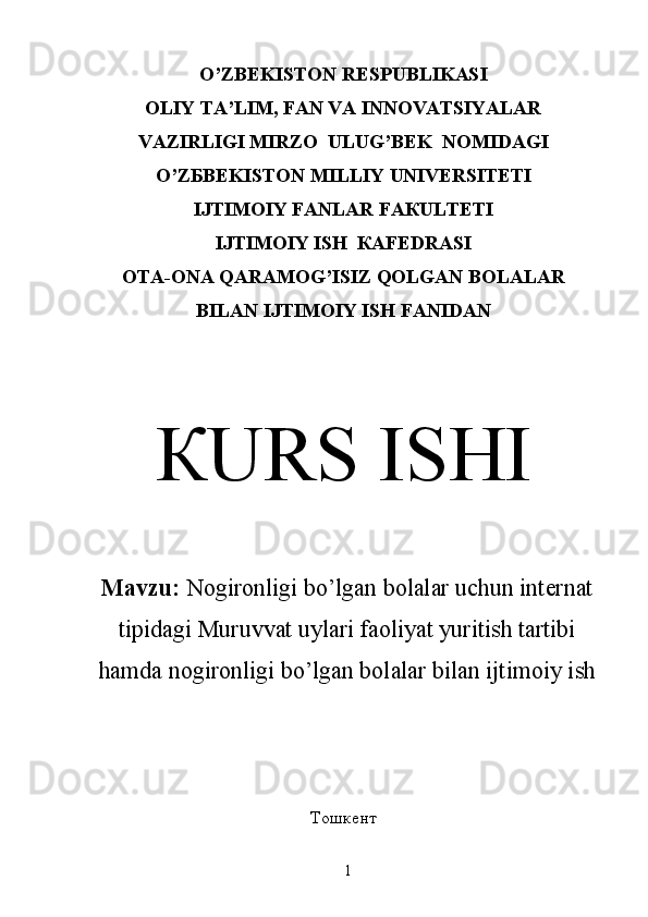 O ’ZBEKISTON RESPUBLIKASI
OLIY TA’LIM, FAN VA INNOVATSIYALAR
VAZIRLIGI  М IRZO    ULUG’BEK  N ОМ IDAGI
O ’ Z Б B Е KIS ТО N  М ILLIY   UNIVERSITETI
IJТIМОIY FАNLAR FАКULТЕТI
IJТIМОIY ISH  КАFЕDRАSI
OTA-ONA QARAMOG’ISIZ QOLGAN BOLALAR
BILAN IJTIMOIY ISH F А NIDAN
КURS ISHI
Mavzu:  Nogironligi bo’lgan bolalar uchun internat
tipidagi Muruvvat uylari faoliyat yuritish tartibi
hamda nogironligi bo’lgan bolalar bilan ijtimoiy ish
Тошкент
1