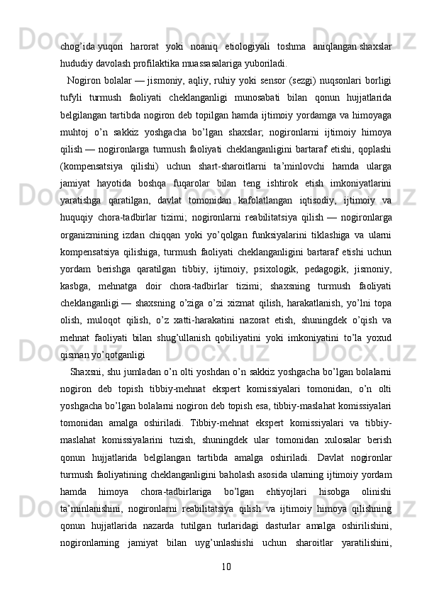 chog’ida   yuqori   harorat   yoki   noaniq   etiologiyali   toshma   aniqlangan   shaxslar
hududiy davolash profilaktika muassasalariga yuboriladi.
    Nogiron   bolalar   —  jismoniy,   aqliy,  ruhiy  yoki   sensor   (sezgi)   nuqsonlari   borligi
tufyli   turmush   faoliyati   cheklanganligi   munosabati   bilan   qonun   hujjatlarida
belgilangan tartibda nogiron deb topilgan hamda ijtimoiy yordamga va himoyaga
muhtoj   o’n   sakkiz   yoshgacha   bo’lgan   shaxslar;   nogironlarni   ijtimoiy   himoya
qilish   —   nogironlarga   turmush   faoliyati   cheklanganligini   bartaraf   etishi,   qoplashi
(kompensatsiya   qilishi)   uchun   shart-sharoitlarni   ta’minlovchi   hamda   ularga
jamiyat   hayotida   boshqa   fuqarolar   bilan   teng   ishtirok   etish   imkoniyatlarini
yaratishga   qaratilgan,   davlat   tomonidan   kafolatlangan   iqtisodiy,   ijtimoiy   va
huquqiy   chora-tadbirlar   tizimi;   nogironlarni   reabilitatsiya   qilish   —   nogironlarga
organizmining   izdan   chiqqan   yoki   yo’qolgan   funksiyalarini   tiklashiga   va   ularni
kompensatsiya   qilishiga,   turmush   faoliyati   cheklanganligini   bartaraf   etishi   uchun
yordam   berishga   qaratilgan   tibbiy,   ijtimoiy,   psixologik,   pedagogik,   jismoniy,
kasbga,   mehnatga   doir   chora-tadbirlar   tizimi;   shaxsning   turmush   faoliyati
cheklanganligi   —   shaxsning   o’ziga   o’zi   xizmat   qilish,   harakatlanish,   yo’lni   topa
olish,   muloqot   qilish,   o’z   xatti-harakatini   nazorat   etish,   shuningdek   o’qish   va
mehnat   faoliyati   bilan   shug’ullanish   qobiliyatini   yoki   imkoniyatini   to’la   yoxud
qisman yo’qotganligi
      Shaxsni, shu jumladan o’n olti yoshdan o’n sakkiz yoshgacha bo’lgan bolalarni
nogiron   deb   topish   tibbiy-mehnat   ekspert   komissiyalari   tomonidan,   o’n   olti
yoshgacha bo’lgan bolalarni nogiron deb topish esa, tibbiy-maslahat komissiyalari
tomonidan   amalga   oshiriladi.   Tibbiy-mehnat   ekspert   komissiyalari   va   tibbiy-
maslahat   komissiyalarini   tuzish,   shuningdek   ular   tomonidan   xulosalar   berish
qonun   hujjatlarida   belgilangan   tartibda   amalga   oshiriladi.   Davlat   nogironlar
turmush faoliyatining cheklanganligini baholash asosida ularning ijtimoiy yordam
hamda   himoya   chora-tadbirlariga   bo’lgan   ehtiyojlari   hisobga   olinishi
ta’minlanishini,   nogironlarni   reabilitatsiya   qilish   va   ijtimoiy   himoya   qilishning
qonun   hujjatlarida   nazarda   tutilgan   turlaridagi   dasturlar   amalga   oshirilishini,
nogironlarning   jamiyat   bilan   uyg’unlashishi   uchun   sharoitlar   yaratilishini,
10